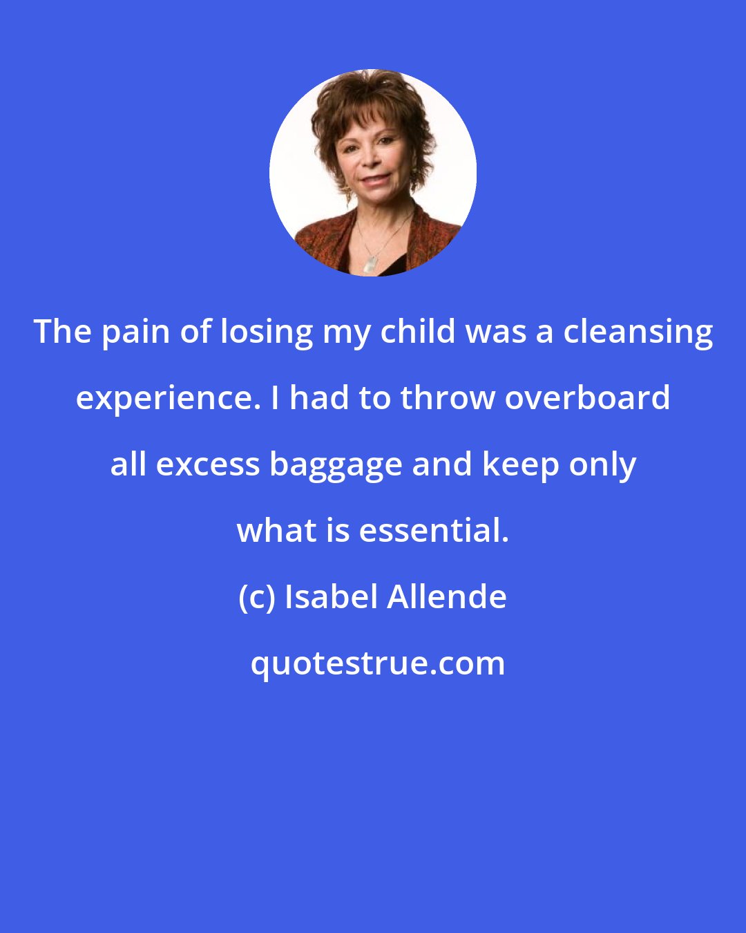 Isabel Allende: The pain of losing my child was a cleansing experience. I had to throw overboard all excess baggage and keep only what is essential.