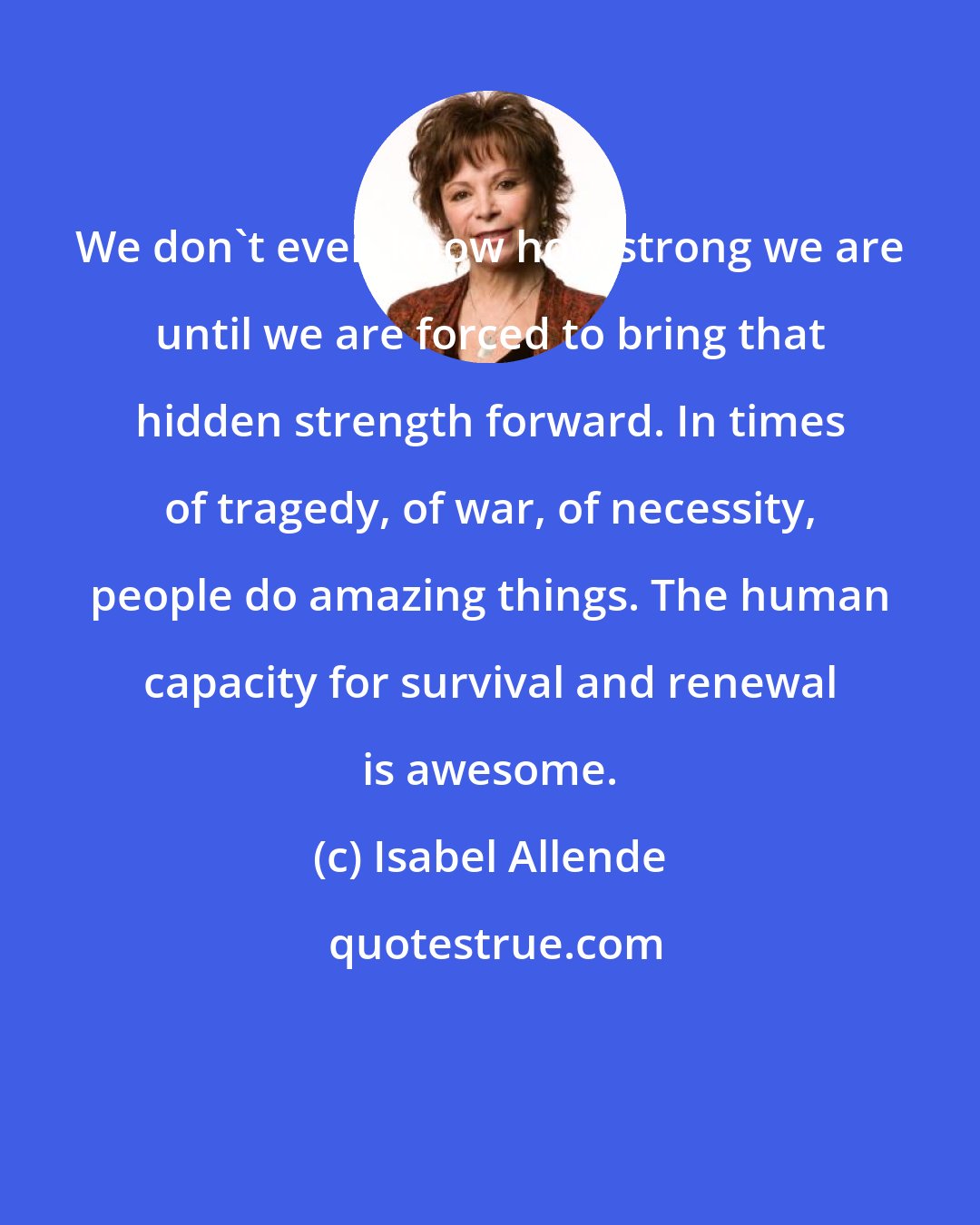 Isabel Allende: We don't even know how strong we are until we are forced to bring that hidden strength forward. In times of tragedy, of war, of necessity, people do amazing things. The human capacity for survival and renewal is awesome.