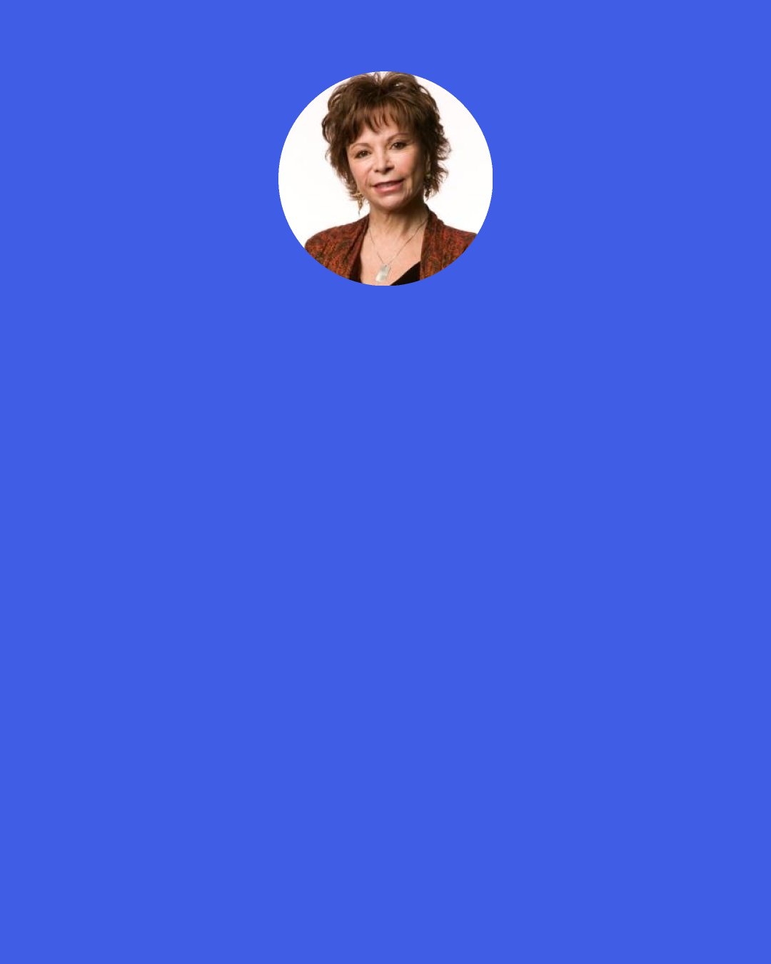 Isabel Allende: When love exists, nothing else matters, not life’s predicaments, not the fury of the years, not a physical winding down or scarcity of opportunity.