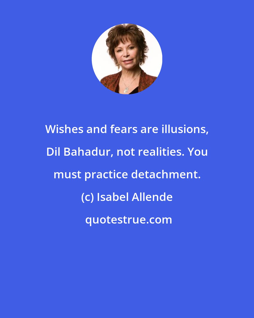 Isabel Allende: Wishes and fears are illusions, Dil Bahadur, not realities. You must practice detachment.