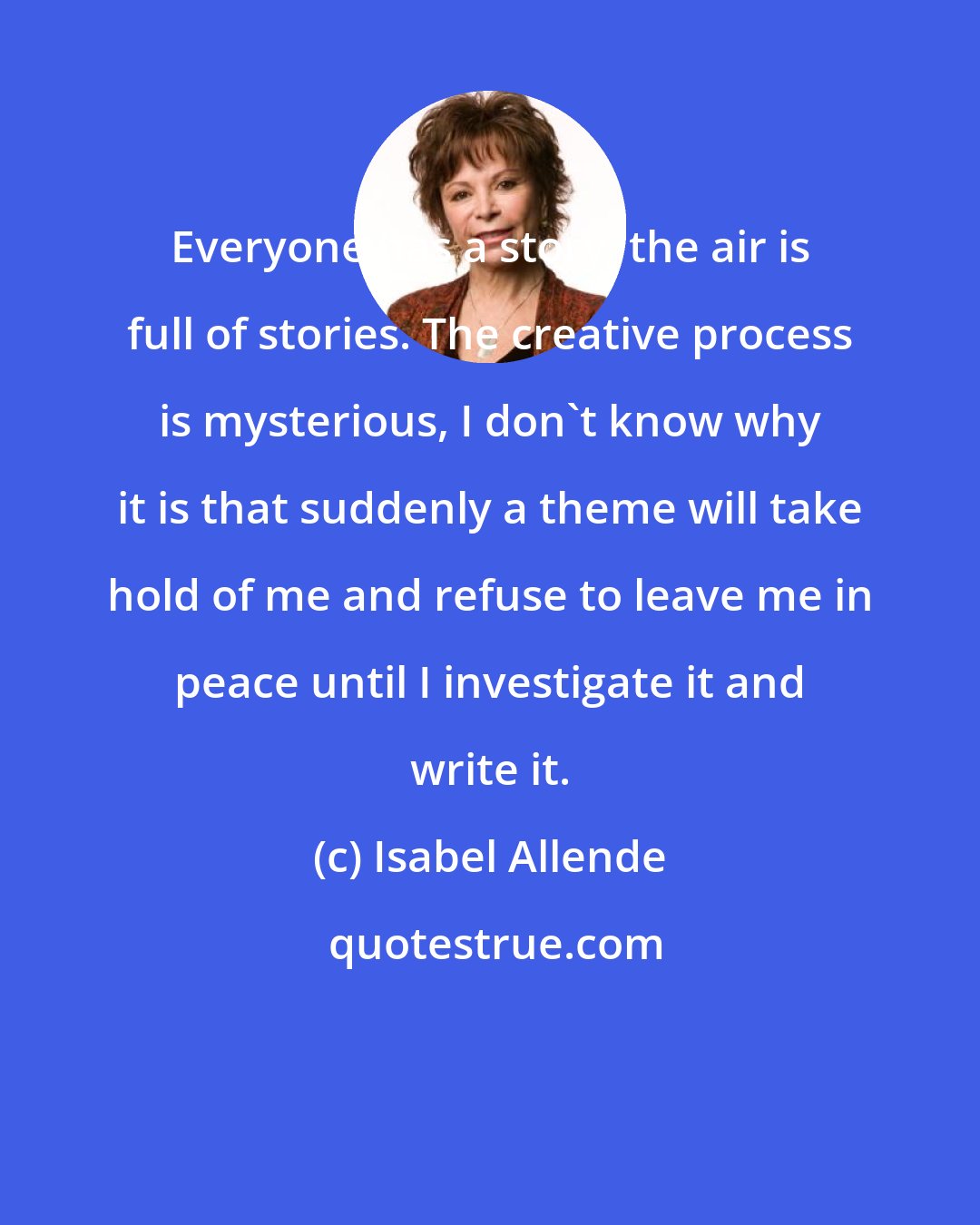 Isabel Allende: Everyone has a story, the air is full of stories. The creative process is mysterious, I don't know why it is that suddenly a theme will take hold of me and refuse to leave me in peace until I investigate it and write it.