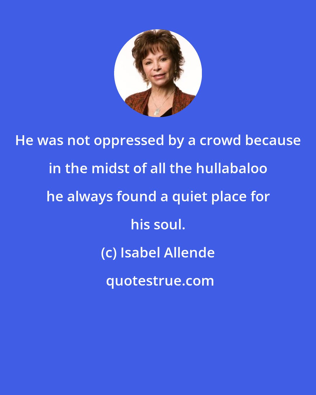 Isabel Allende: He was not oppressed by a crowd because in the midst of all the hullabaloo he always found a quiet place for his soul.