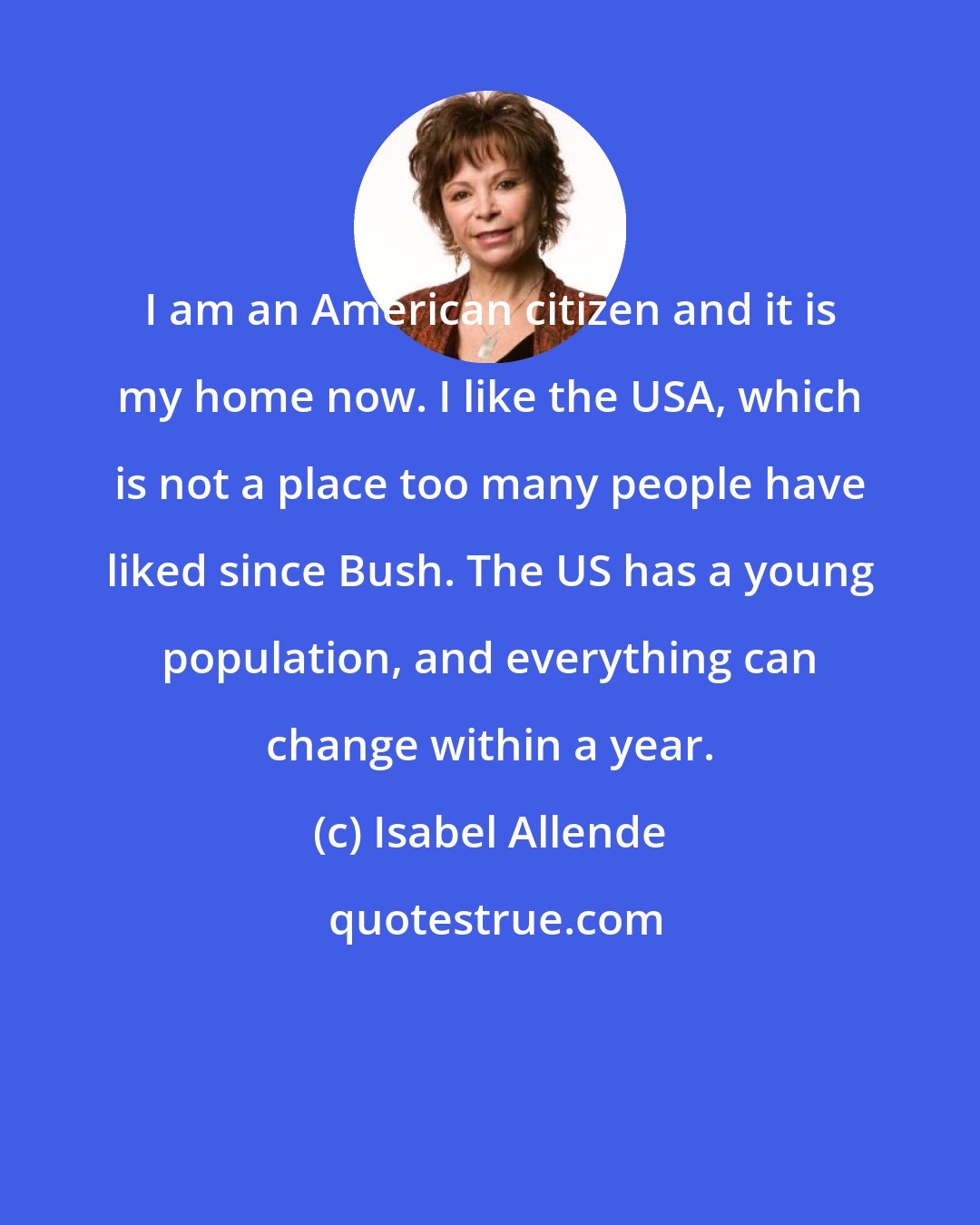 Isabel Allende: I am an American citizen and it is my home now. I like the USA, which is not a place too many people have liked since Bush. The US has a young population, and everything can change within a year.