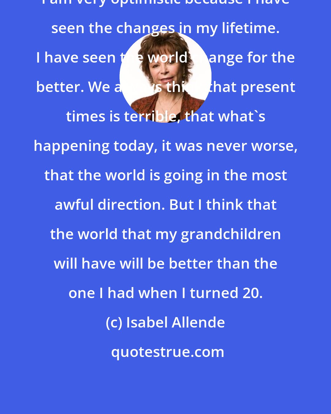 Isabel Allende: I am very optimistic because I have seen the changes in my lifetime. I have seen the world change for the better. We always think that present times is terrible, that what's happening today, it was never worse, that the world is going in the most awful direction. But I think that the world that my grandchildren will have will be better than the one I had when I turned 20.