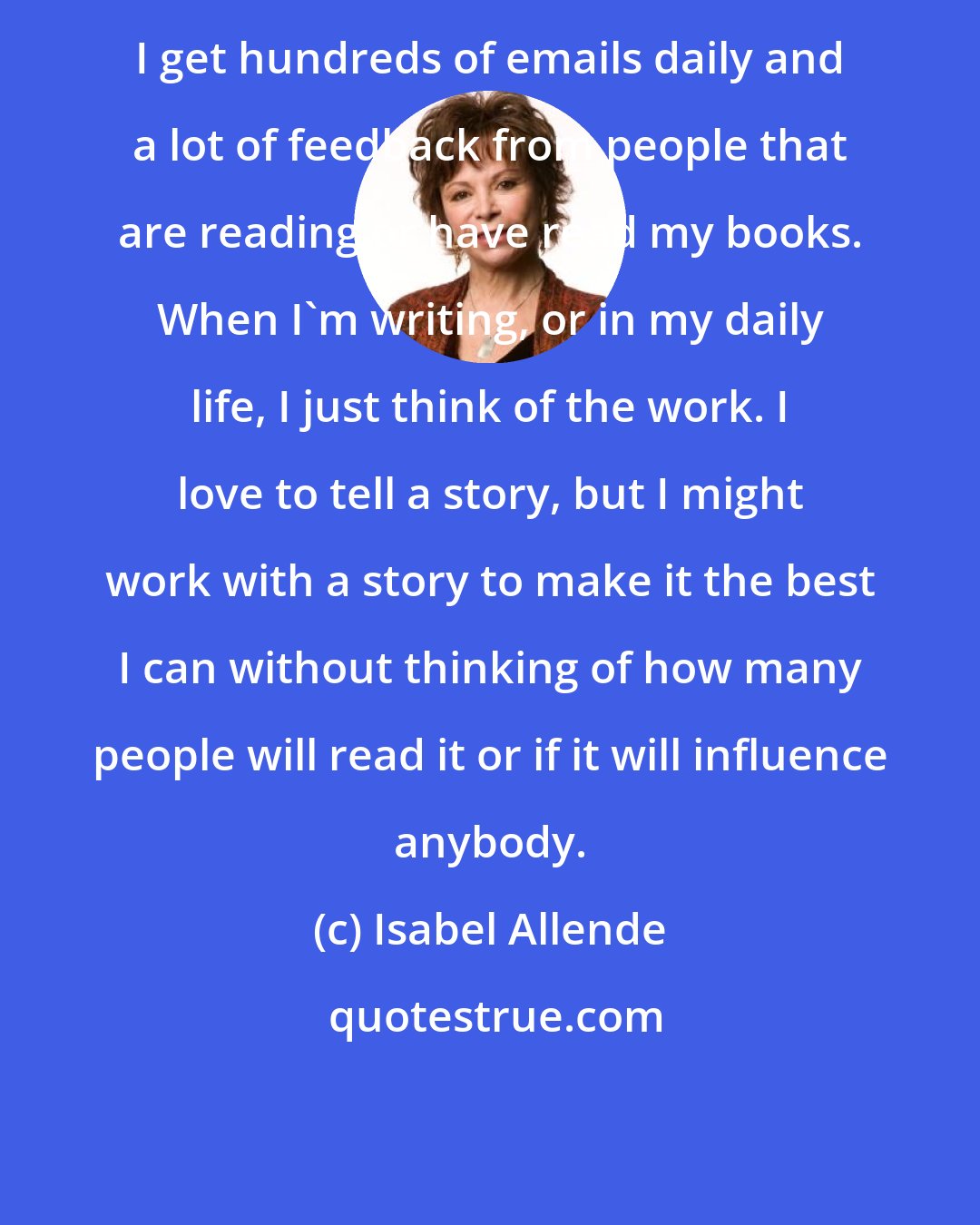 Isabel Allende: I get hundreds of emails daily and a lot of feedback from people that are reading or have read my books. When I'm writing, or in my daily life, I just think of the work. I love to tell a story, but I might work with a story to make it the best I can without thinking of how many people will read it or if it will influence anybody.