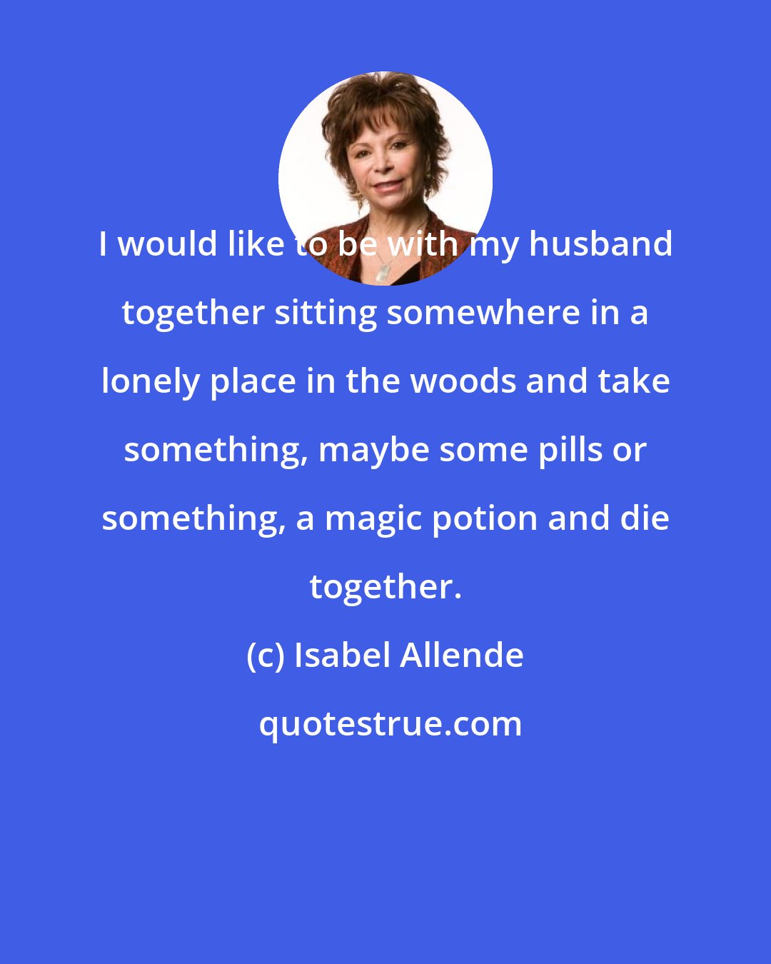 Isabel Allende: I would like to be with my husband together sitting somewhere in a lonely place in the woods and take something, maybe some pills or something, a magic potion and die together.