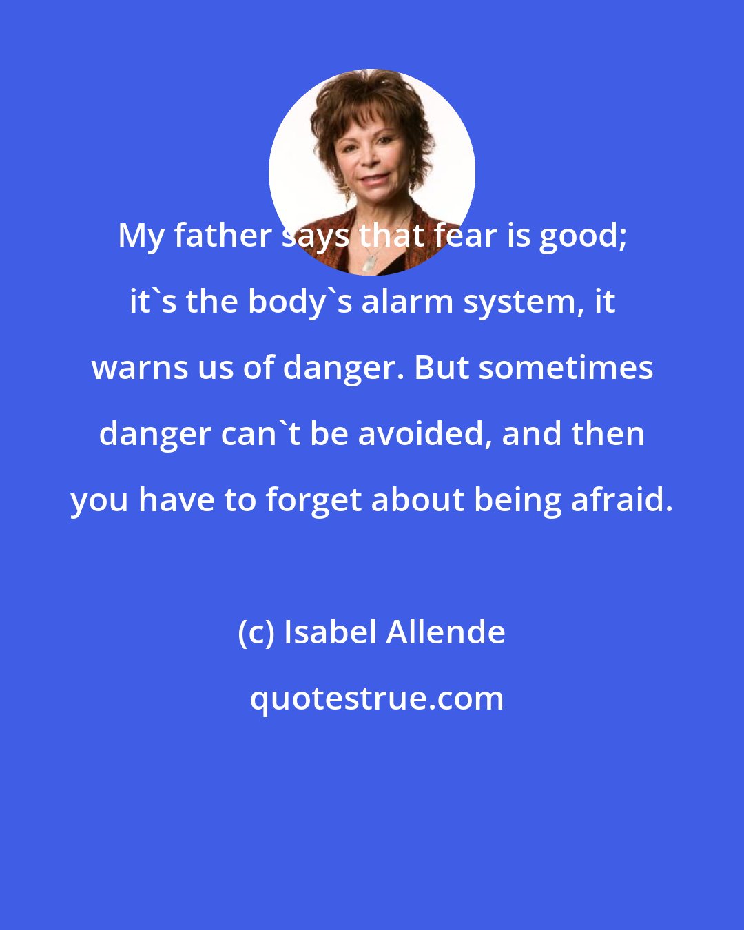 Isabel Allende: My father says that fear is good; it's the body's alarm system, it warns us of danger. But sometimes danger can't be avoided, and then you have to forget about being afraid.