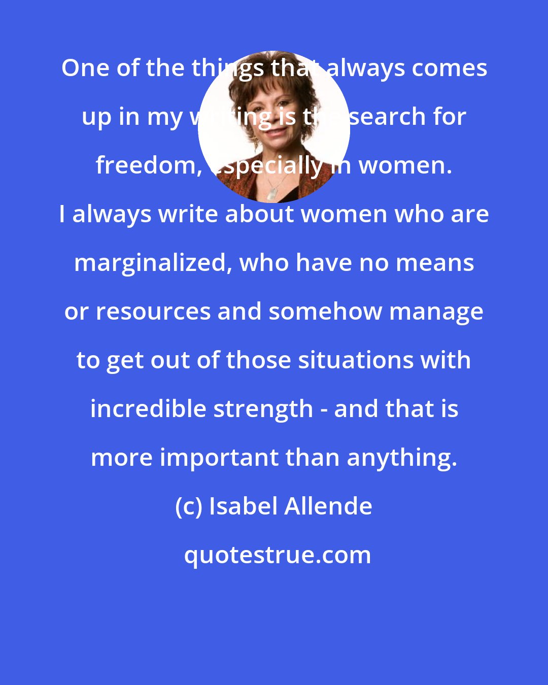 Isabel Allende: One of the things that always comes up in my writing is the search for freedom, especially in women. I always write about women who are marginalized, who have no means or resources and somehow manage to get out of those situations with incredible strength - and that is more important than anything.