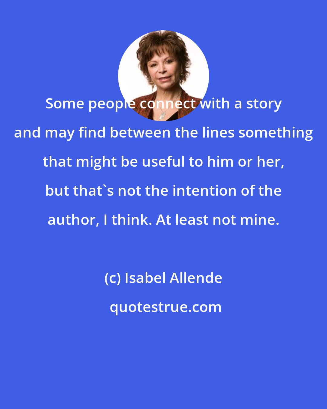 Isabel Allende: Some people connect with a story and may find between the lines something that might be useful to him or her, but that's not the intention of the author, I think. At least not mine.