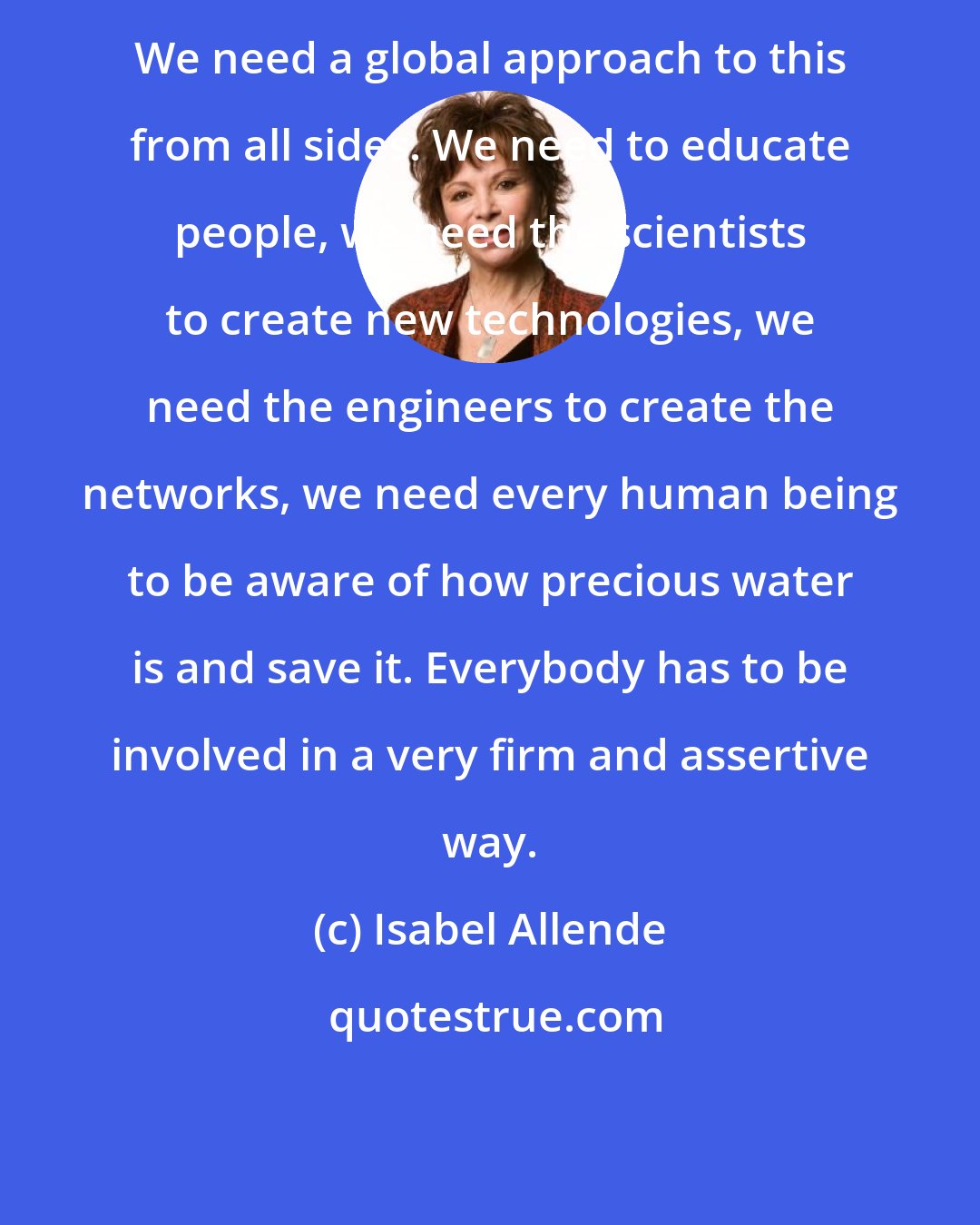 Isabel Allende: We need a global approach to this from all sides. We need to educate people, we need the scientists to create new technologies, we need the engineers to create the networks, we need every human being to be aware of how precious water is and save it. Everybody has to be involved in a very firm and assertive way.