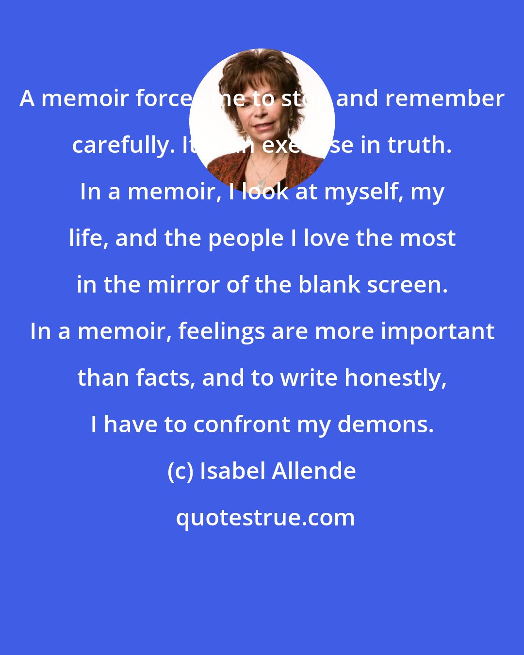 Isabel Allende: A memoir forces me to stop and remember carefully. It is an exercise in truth. In a memoir, I look at myself, my life, and the people I love the most in the mirror of the blank screen. In a memoir, feelings are more important than facts, and to write honestly, I have to confront my demons.