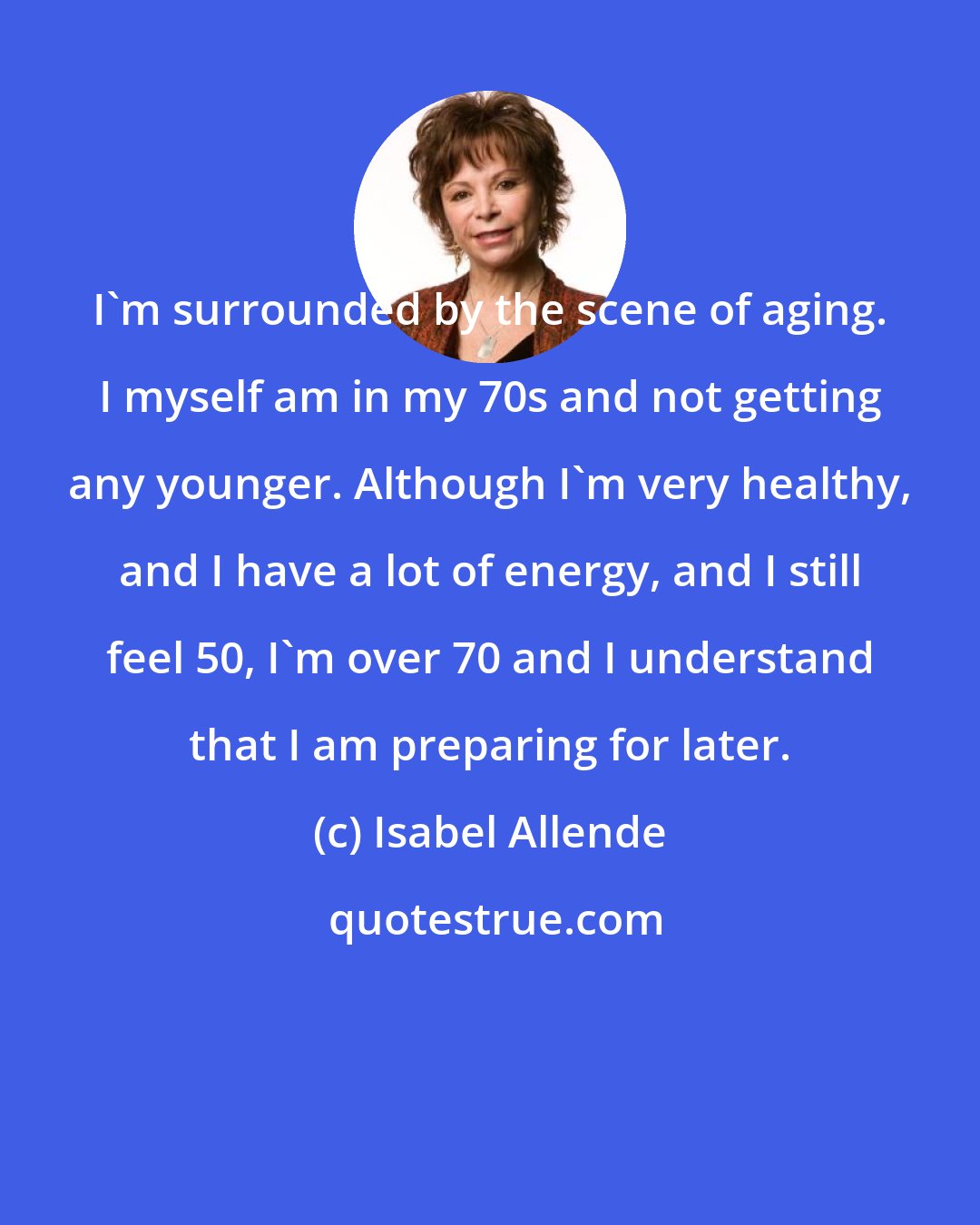 Isabel Allende: I'm surrounded by the scene of aging. I myself am in my 70s and not getting any younger. Although I'm very healthy, and I have a lot of energy, and I still feel 50, I'm over 70 and I understand that I am preparing for later.