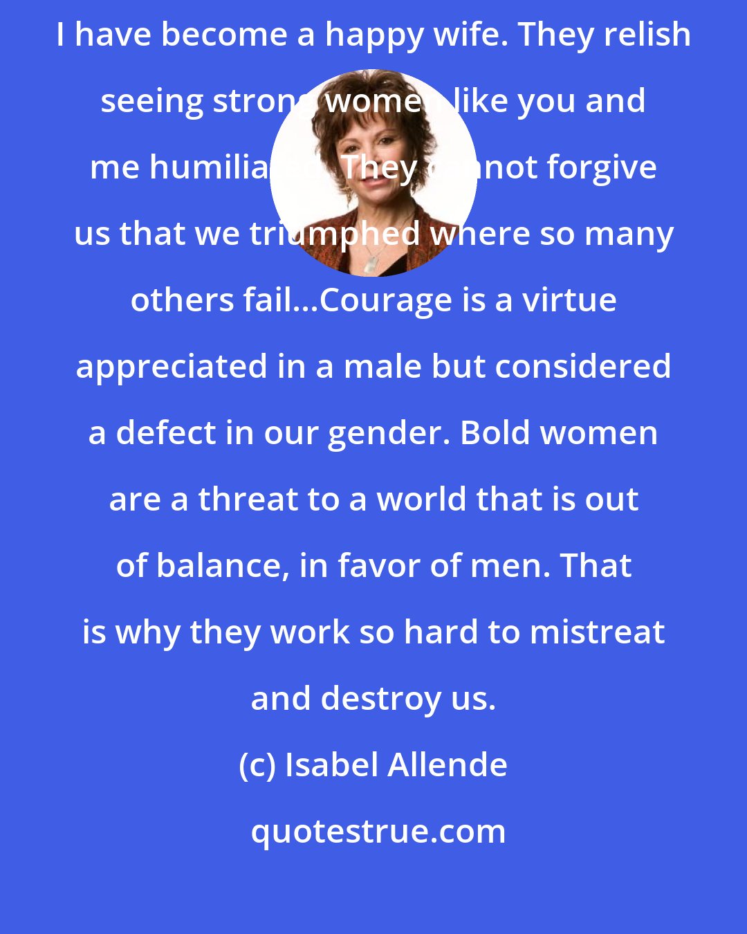 Isabel Allende: It bothers them that instead of taking on the role of abandoned lover, I have become a happy wife. They relish seeing strong women like you and me humiliated. They cannot forgive us that we triumphed where so many others fail...Courage is a virtue appreciated in a male but considered a defect in our gender. Bold women are a threat to a world that is out of balance, in favor of men. That is why they work so hard to mistreat and destroy us.