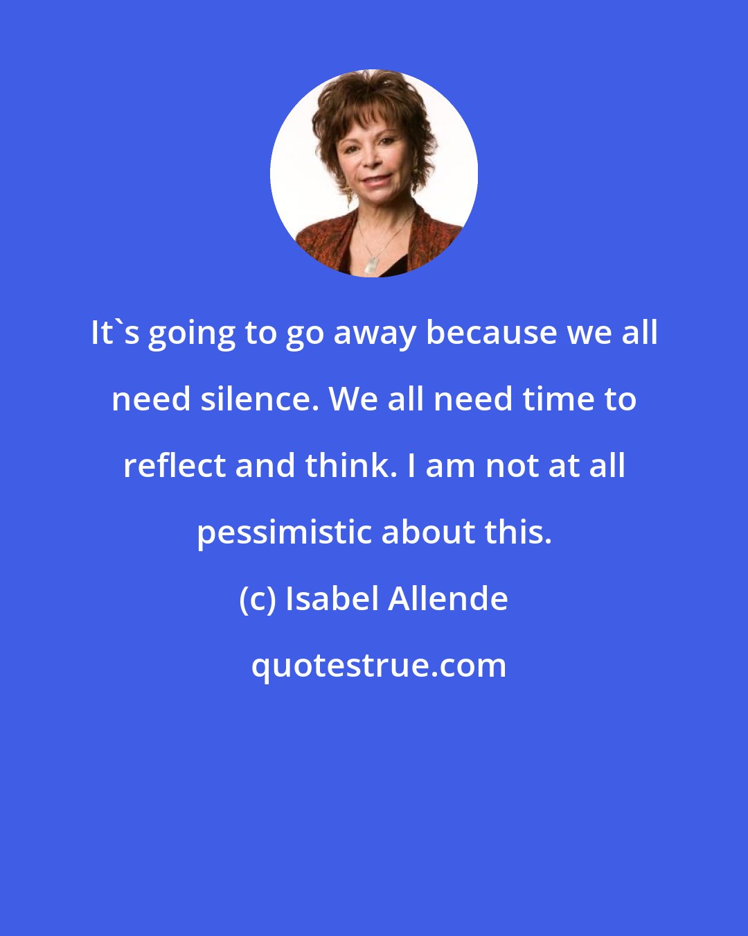 Isabel Allende: It's going to go away because we all need silence. We all need time to reflect and think. I am not at all pessimistic about this.