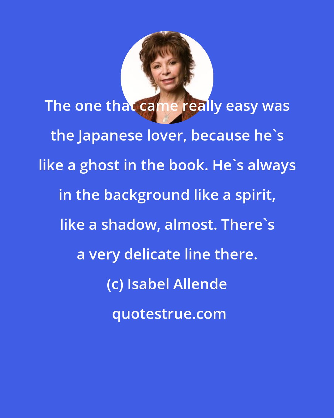 Isabel Allende: The one that came really easy was the Japanese lover, because he's like a ghost in the book. He's always in the background like a spirit, like a shadow, almost. There's a very delicate line there.