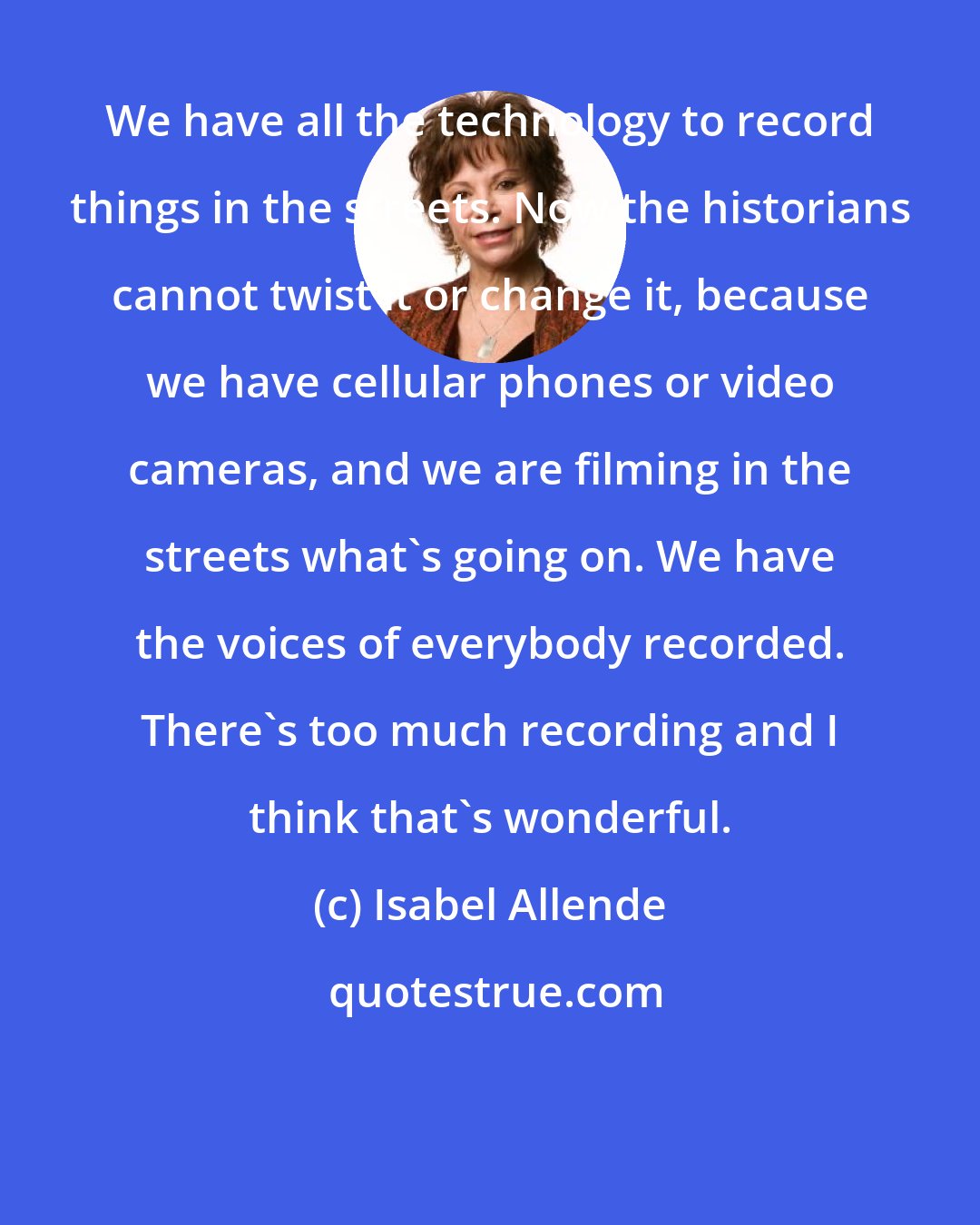 Isabel Allende: We have all the technology to record things in the streets. Now the historians cannot twist it or change it, because we have cellular phones or video cameras, and we are filming in the streets what's going on. We have the voices of everybody recorded. There's too much recording and I think that's wonderful.