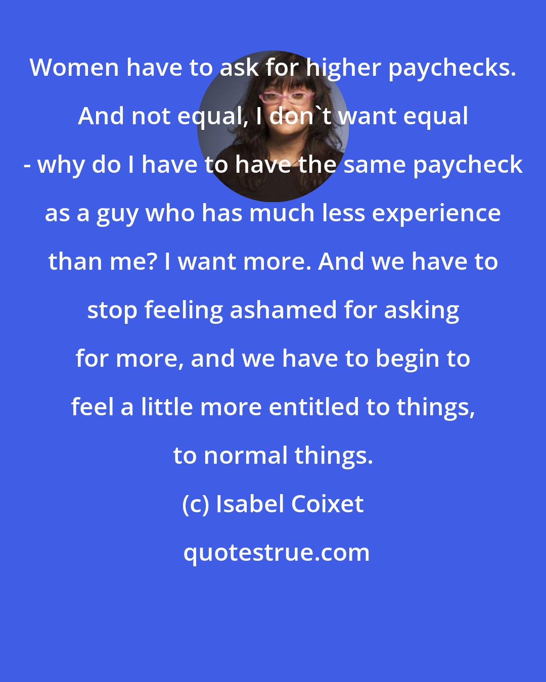 Isabel Coixet: Women have to ask for higher paychecks. And not equal, I don't want equal - why do I have to have the same paycheck as a guy who has much less experience than me? I want more. And we have to stop feeling ashamed for asking for more, and we have to begin to feel a little more entitled to things, to normal things.