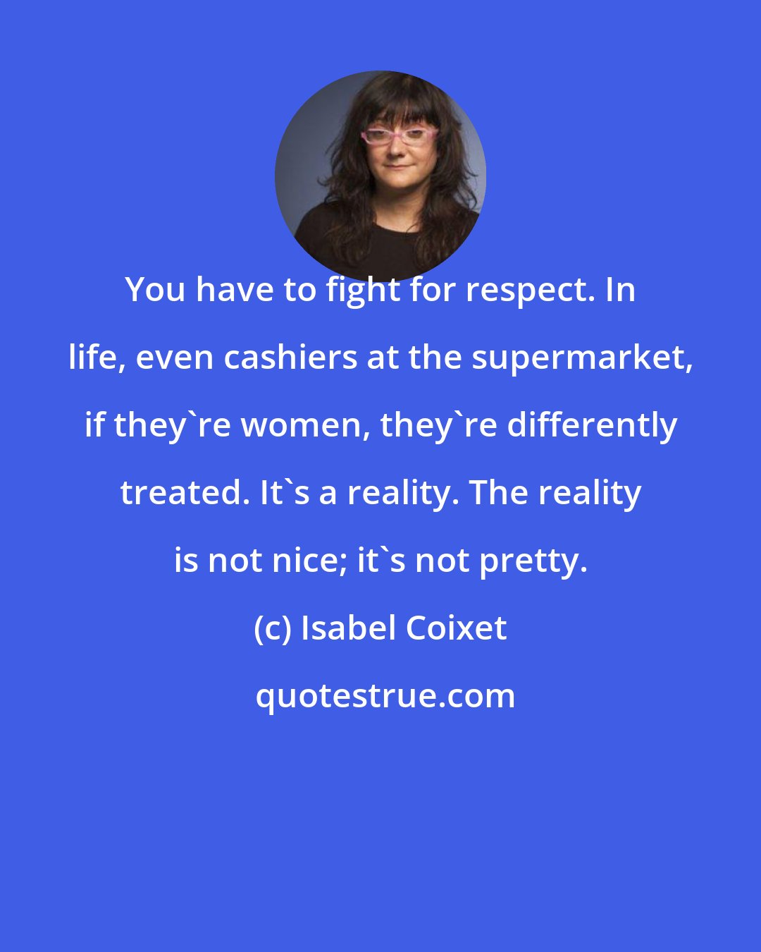 Isabel Coixet: You have to fight for respect. In life, even cashiers at the supermarket, if they're women, they're differently treated. It's a reality. The reality is not nice; it's not pretty.