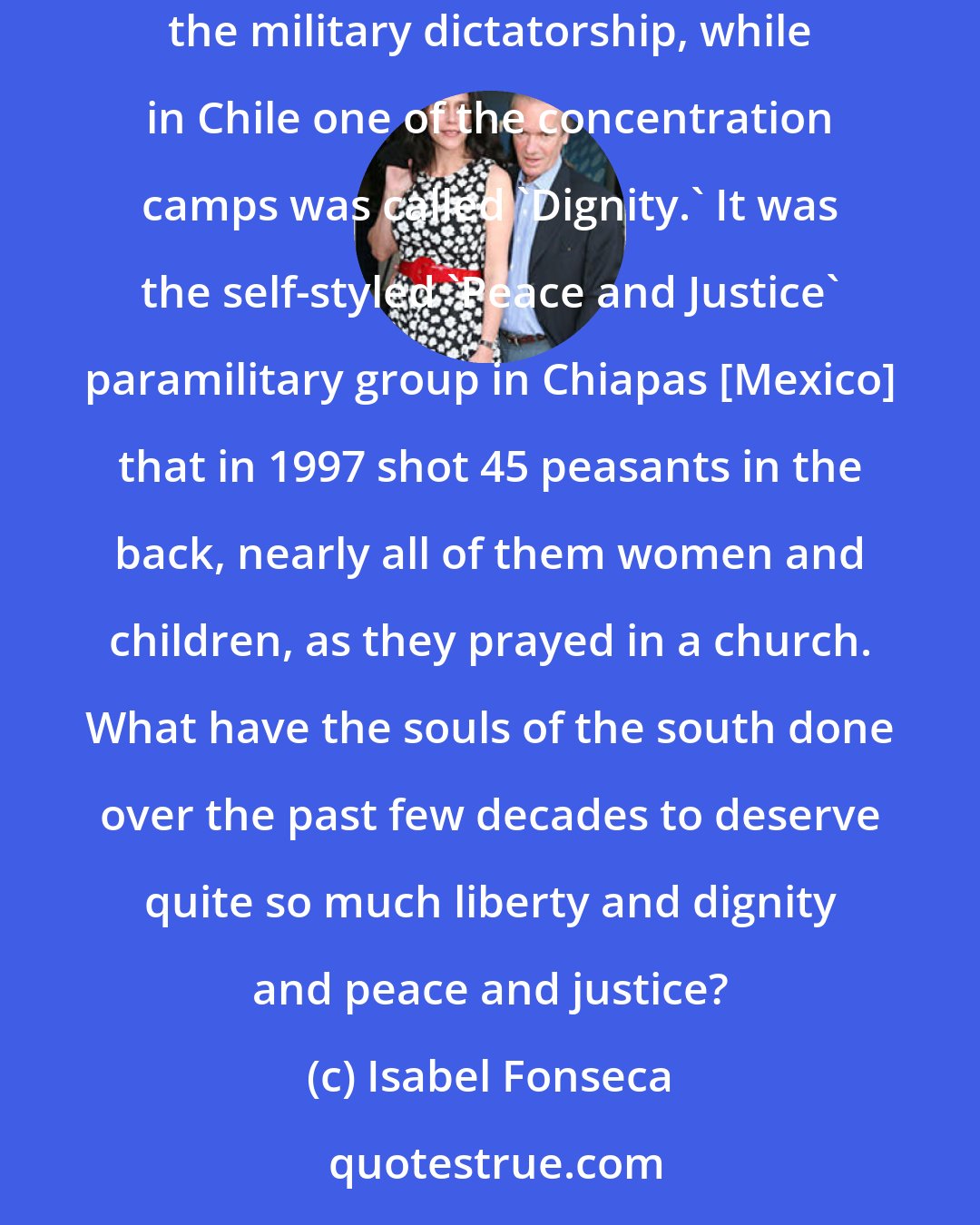 Isabel Fonseca: In South America euphemism appears to be the grisly preserve of violent power. 'Liberty' was the name of the biggest prison in Uruguay under the military dictatorship, while in Chile one of the concentration camps was called 'Dignity.' It was the self-styled 'Peace and Justice' paramilitary group in Chiapas [Mexico] that in 1997 shot 45 peasants in the back, nearly all of them women and children, as they prayed in a church. What have the souls of the south done over the past few decades to deserve quite so much liberty and dignity and peace and justice?