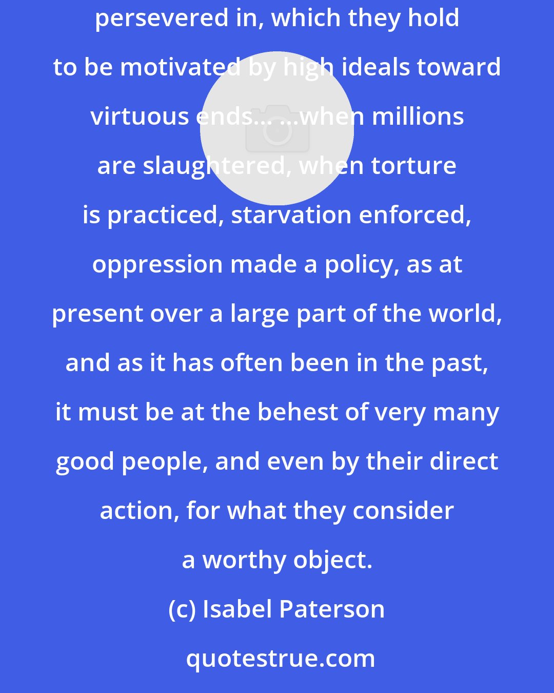 Isabel Paterson: Most of the harm in the world is done by good people, and not by accident, lapse, or omission. It is the result of their deliberate actions, long persevered in, which they hold to be motivated by high ideals toward virtuous ends... ...when millions are slaughtered, when torture is practiced, starvation enforced, oppression made a policy, as at present over a large part of the world, and as it has often been in the past, it must be at the behest of very many good people, and even by their direct action, for what they consider a worthy object.