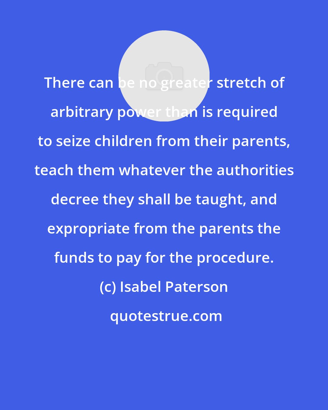 Isabel Paterson: There can be no greater stretch of arbitrary power than is required to seize children from their parents, teach them whatever the authorities decree they shall be taught, and expropriate from the parents the funds to pay for the procedure.