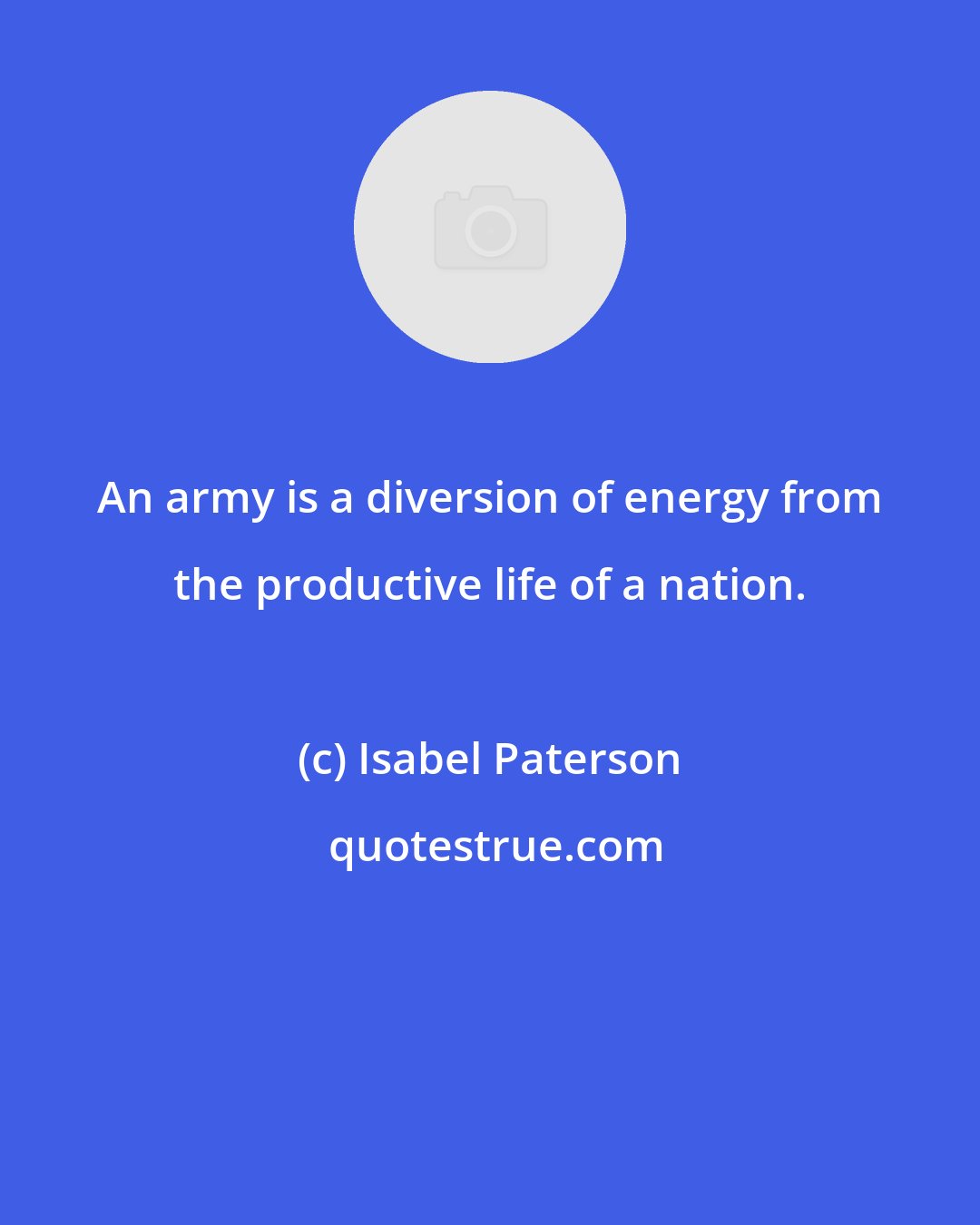 Isabel Paterson: An army is a diversion of energy from the productive life of a nation.