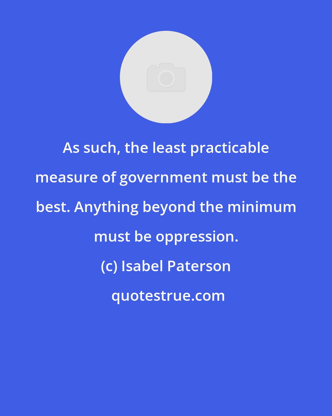 Isabel Paterson: As such, the least practicable measure of government must be the best. Anything beyond the minimum must be oppression.