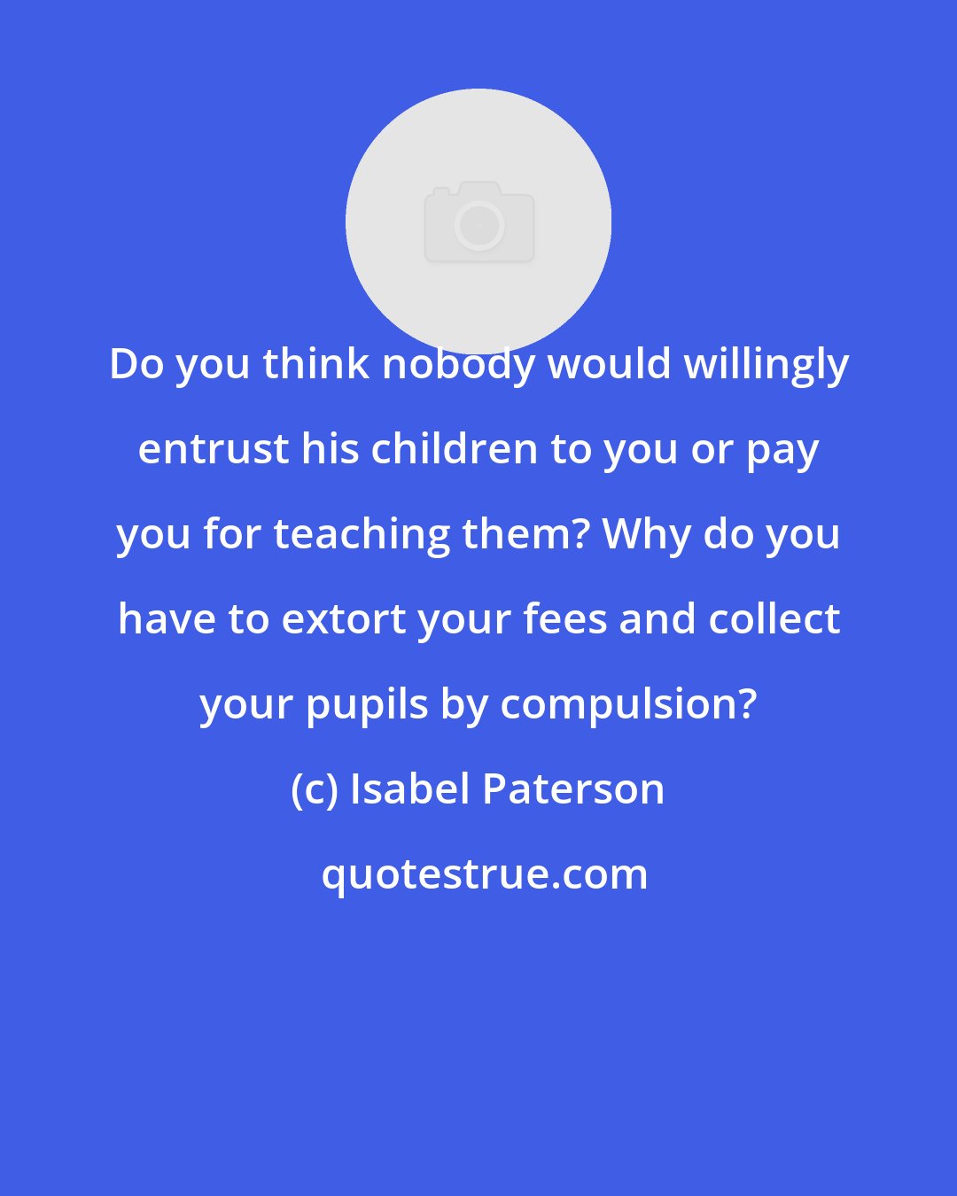 Isabel Paterson: Do you think nobody would willingly entrust his children to you or pay you for teaching them? Why do you have to extort your fees and collect your pupils by compulsion?