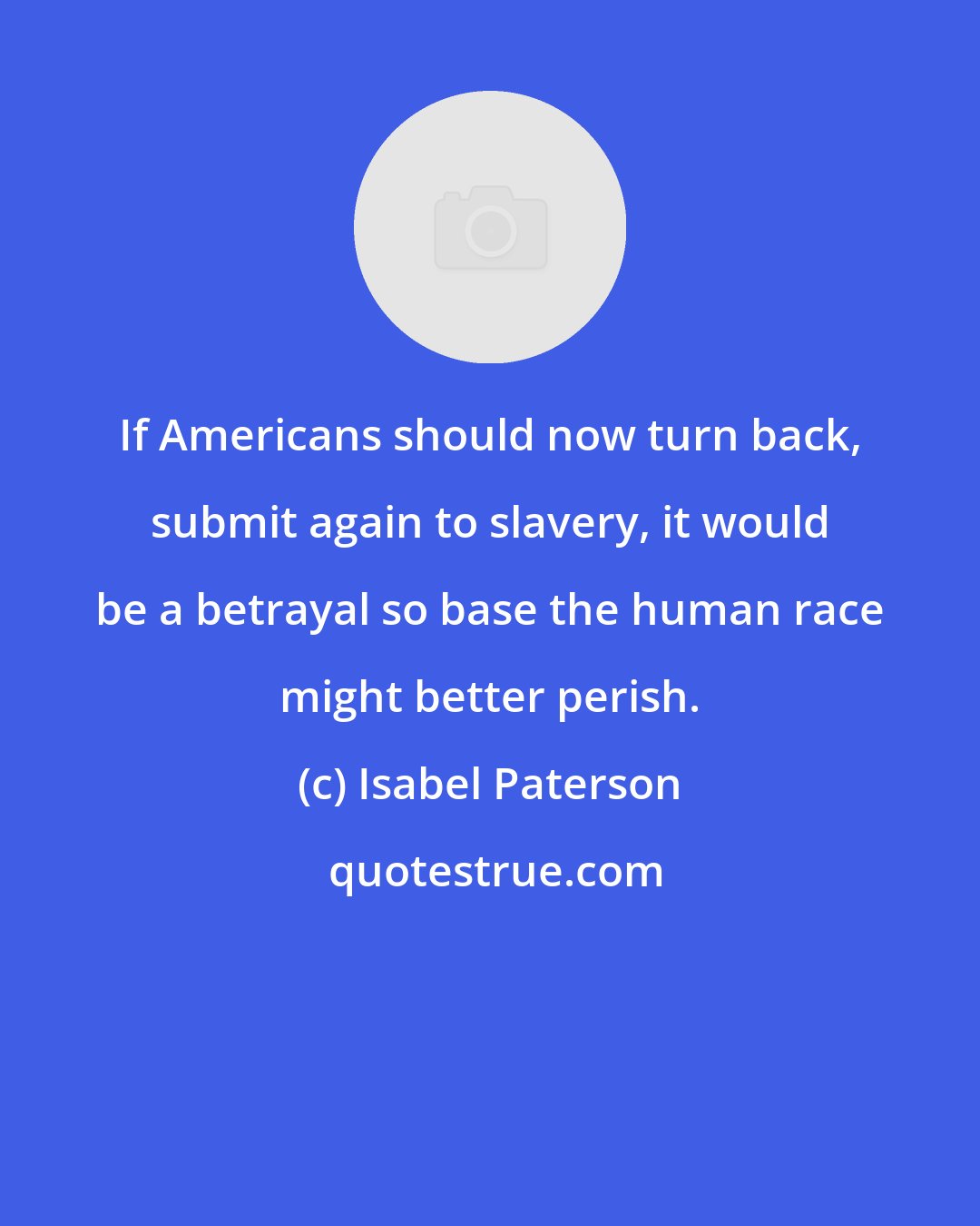 Isabel Paterson: If Americans should now turn back, submit again to slavery, it would be a betrayal so base the human race might better perish.