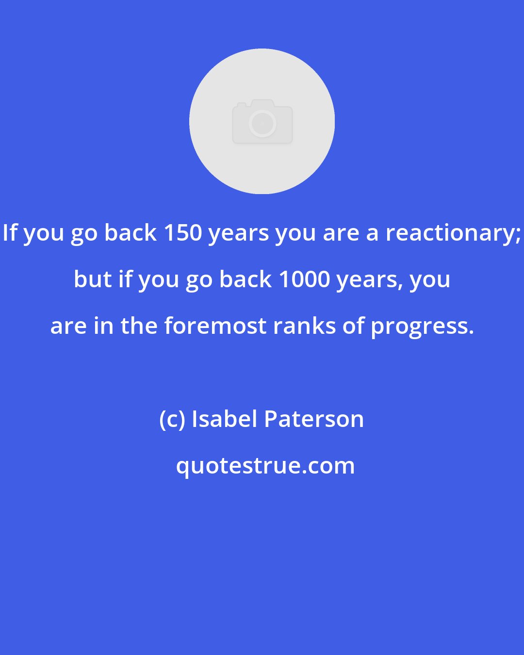 Isabel Paterson: If you go back 150 years you are a reactionary; but if you go back 1000 years, you are in the foremost ranks of progress.