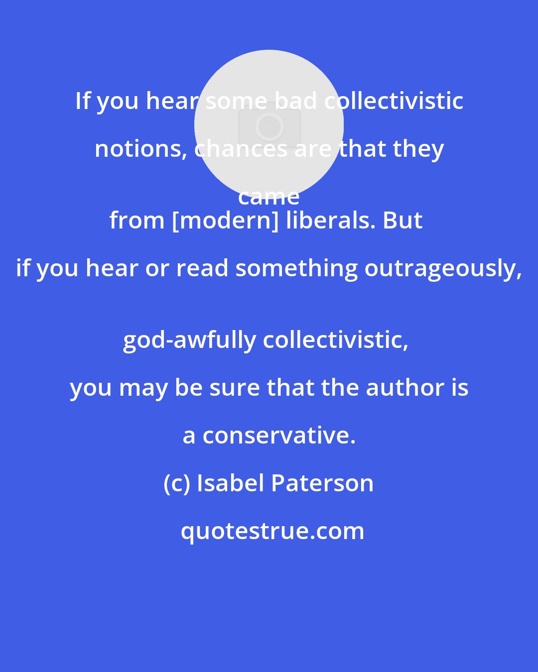 Isabel Paterson: If you hear some bad collectivistic notions, chances are that they came 
from [modern] liberals. But if you hear or read something outrageously, 
god-awfully collectivistic, you may be sure that the author is a conservative.