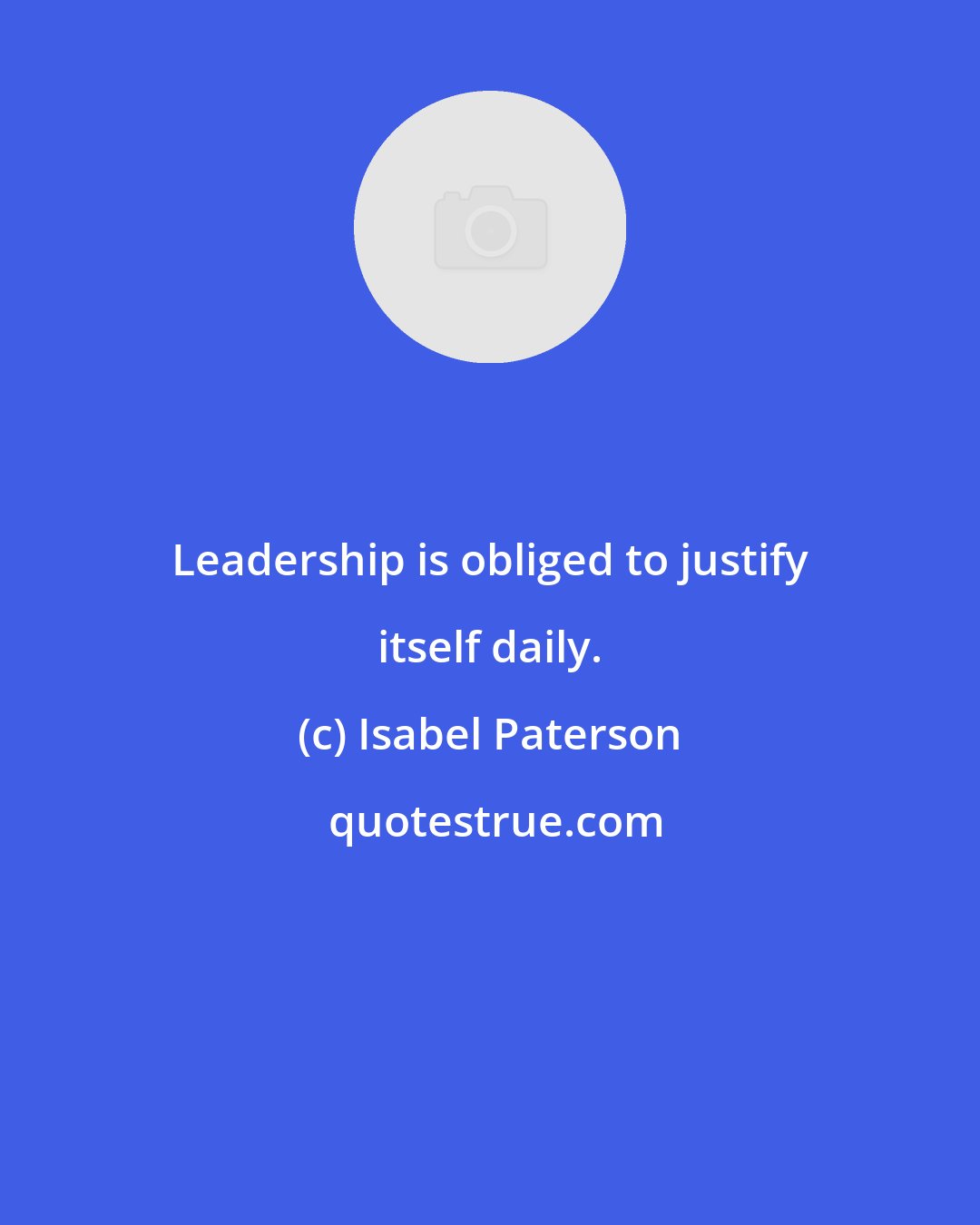 Isabel Paterson: Leadership is obliged to justify itself daily.