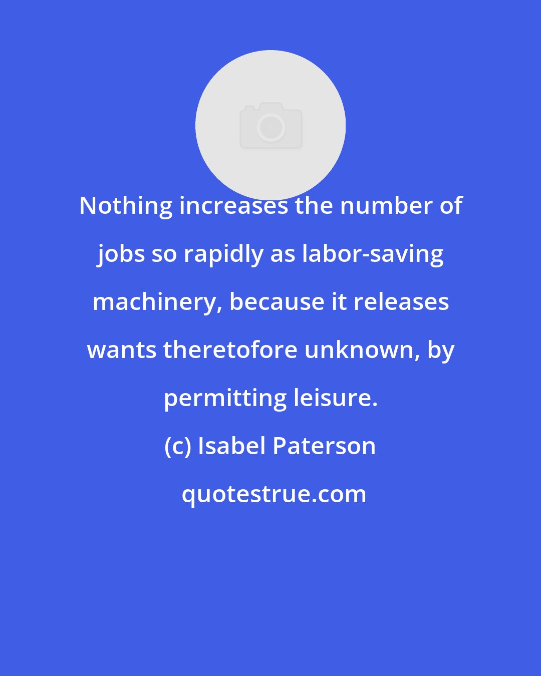 Isabel Paterson: Nothing increases the number of jobs so rapidly as labor-saving machinery, because it releases wants theretofore unknown, by permitting leisure.