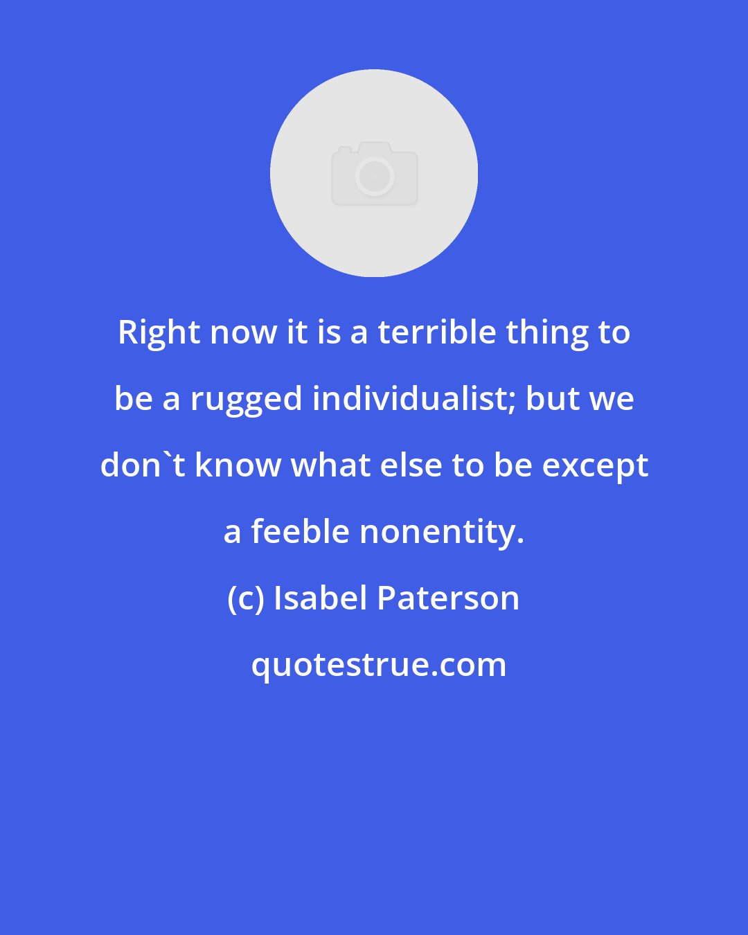 Isabel Paterson: Right now it is a terrible thing to be a rugged individualist; but we don't know what else to be except a feeble nonentity.