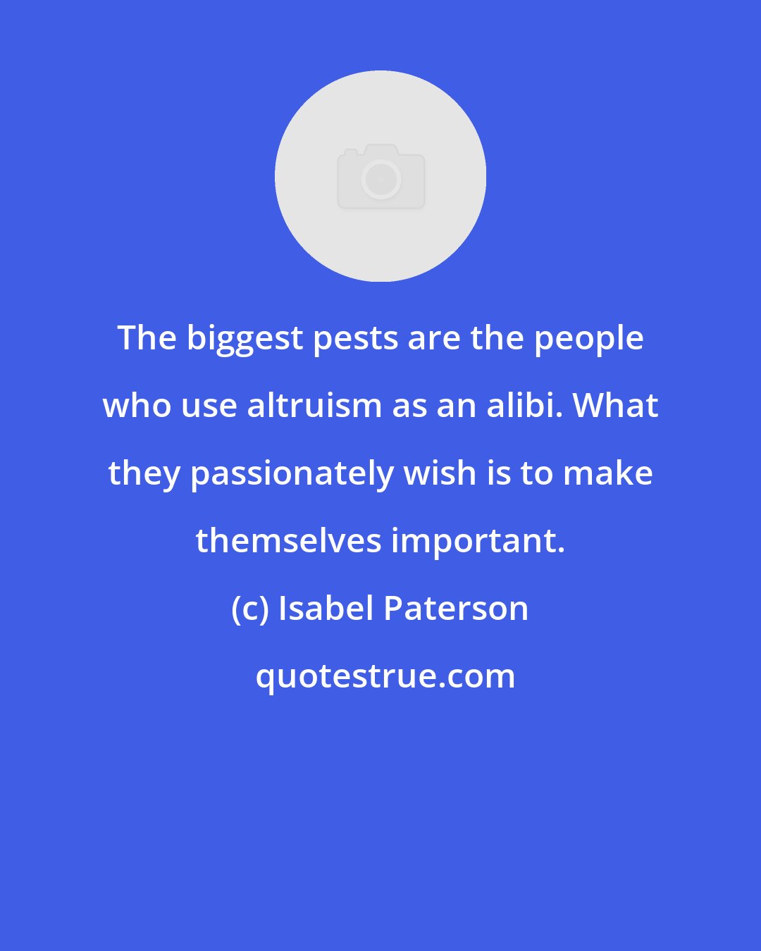 Isabel Paterson: The biggest pests are the people who use altruism as an alibi. What they passionately wish is to make themselves important.