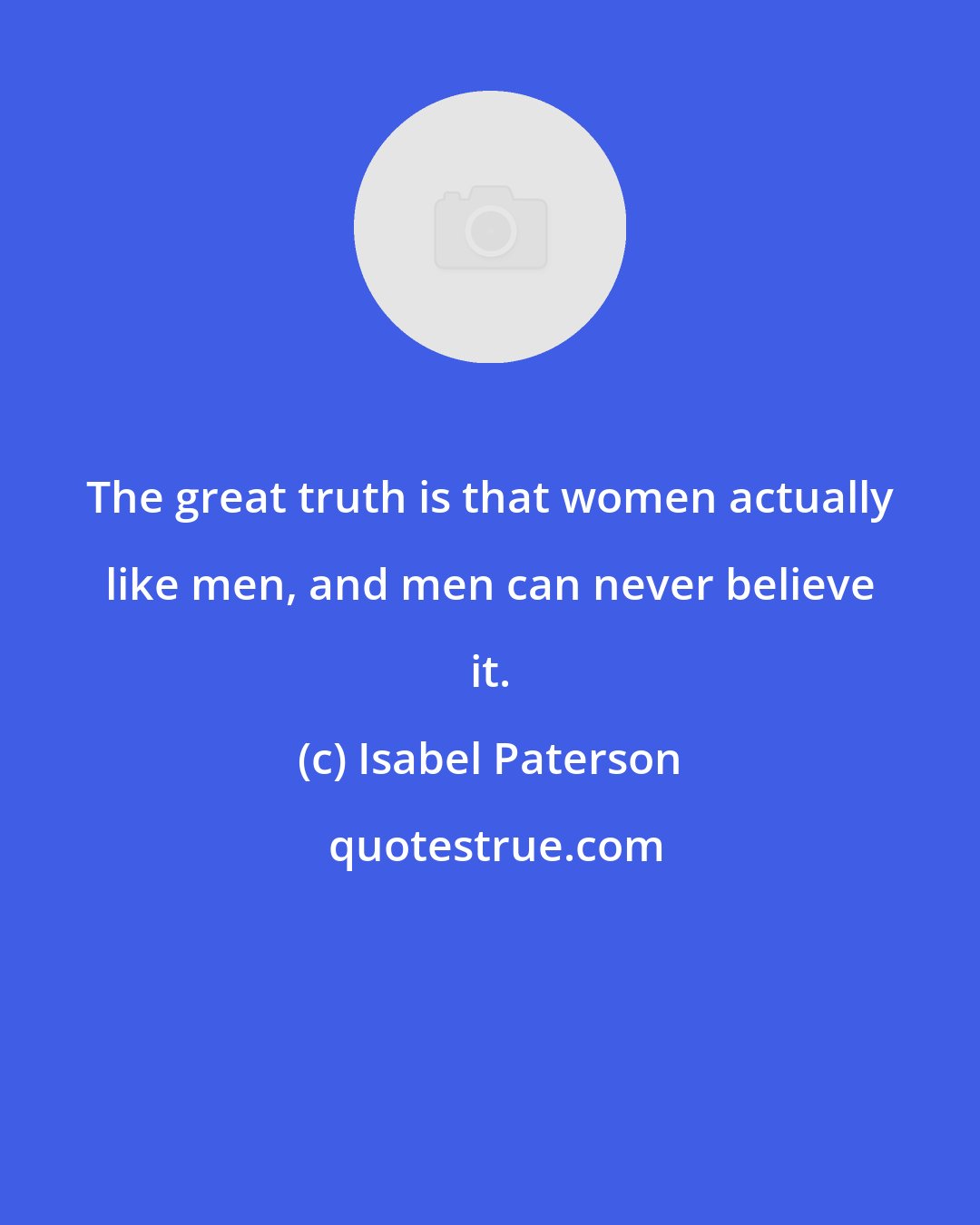 Isabel Paterson: The great truth is that women actually like men, and men can never believe it.