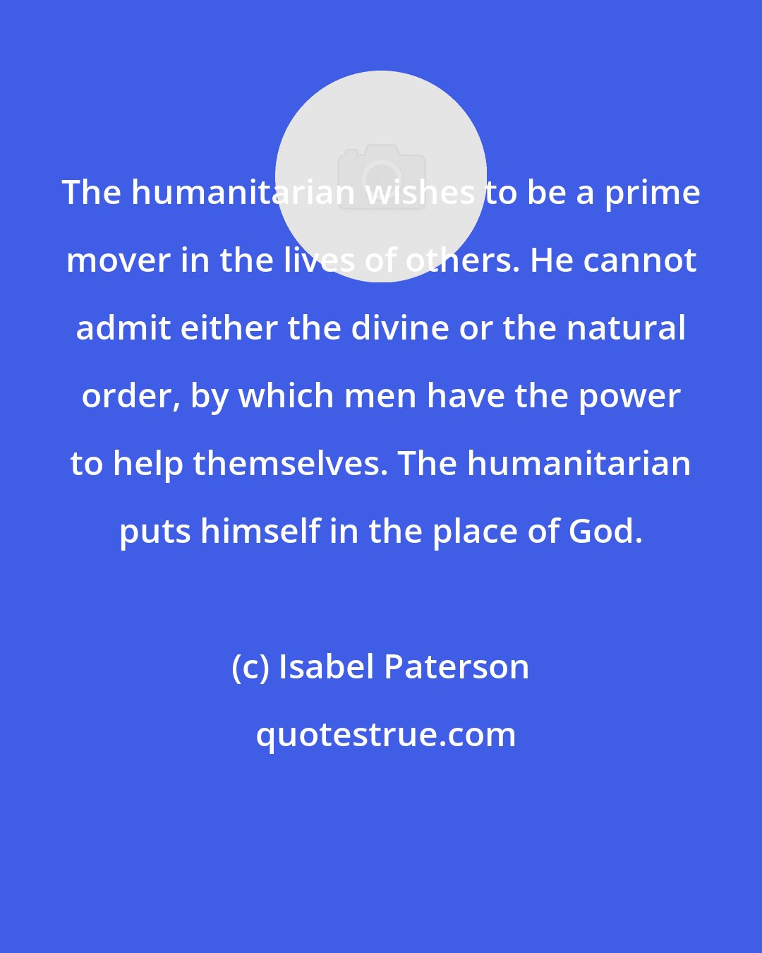 Isabel Paterson: The humanitarian wishes to be a prime mover in the lives of others. He cannot admit either the divine or the natural order, by which men have the power to help themselves. The humanitarian puts himself in the place of God.