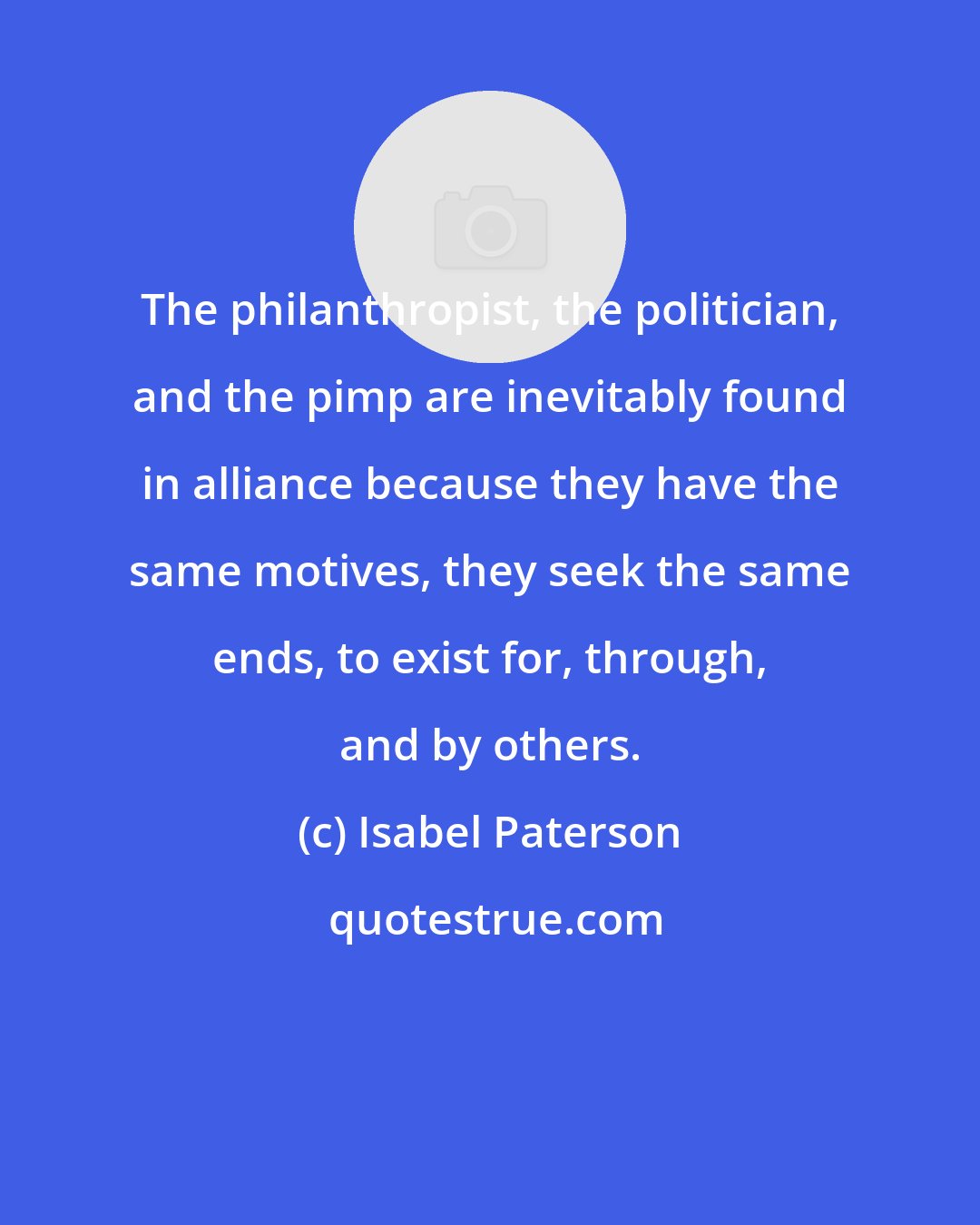 Isabel Paterson: The philanthropist, the politician, and the pimp are inevitably found in alliance because they have the same motives, they seek the same ends, to exist for, through, and by others.