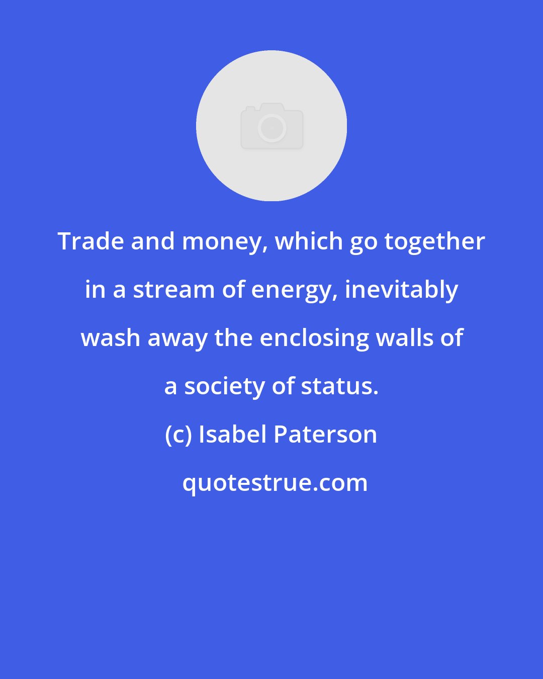 Isabel Paterson: Trade and money, which go together in a stream of energy, inevitably wash away the enclosing walls of a society of status.