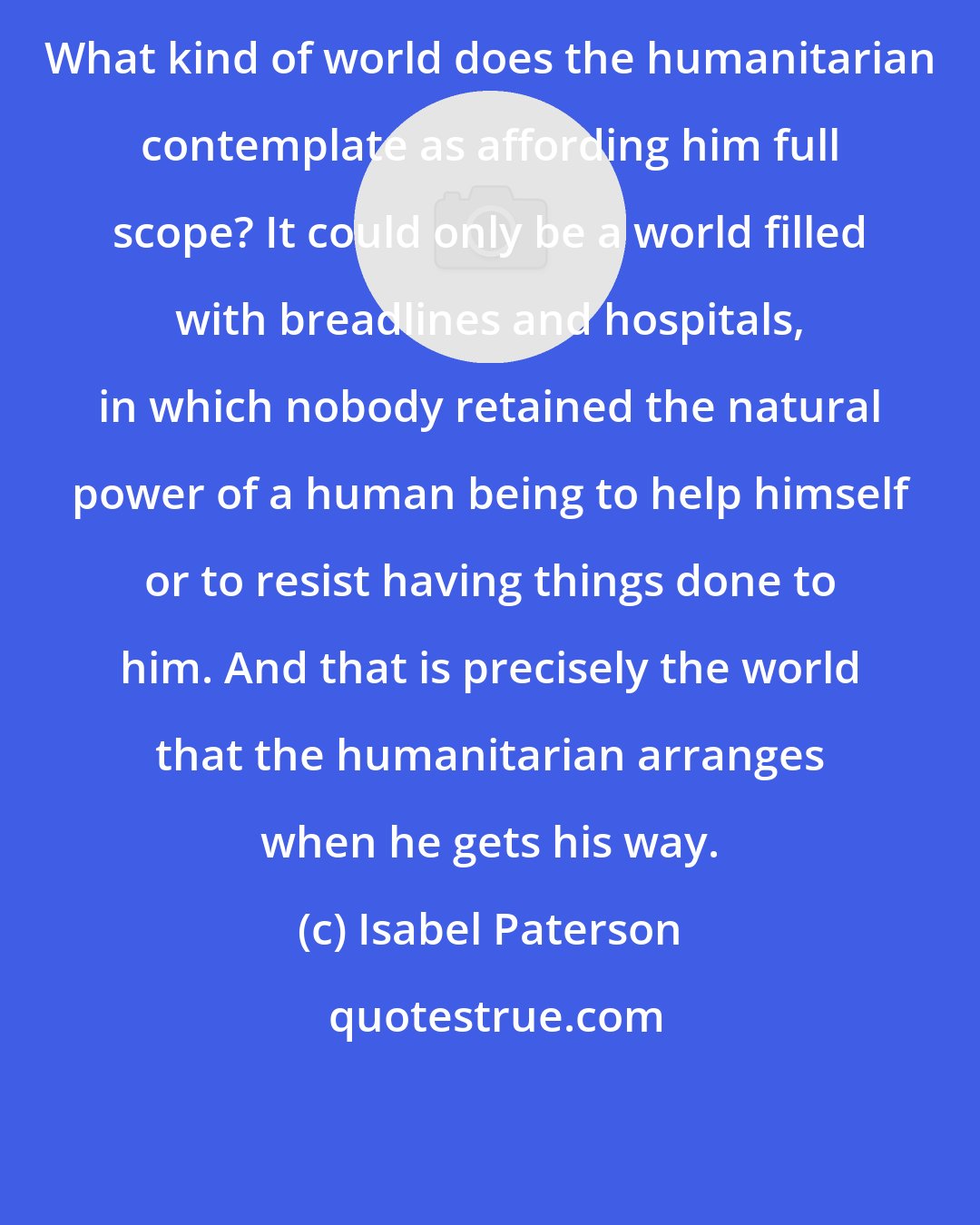 Isabel Paterson: What kind of world does the humanitarian contemplate as affording him full scope? It could only be a world filled with breadlines and hospitals, in which nobody retained the natural power of a human being to help himself or to resist having things done to him. And that is precisely the world that the humanitarian arranges when he gets his way.