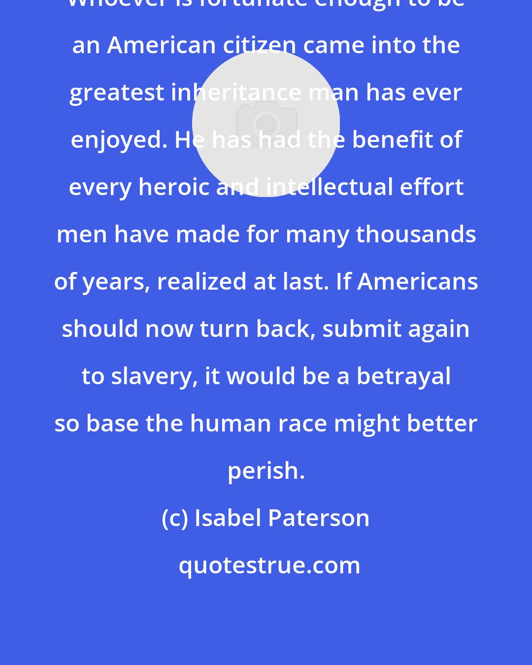 Isabel Paterson: Whoever is fortunate enough to be an American citizen came into the greatest inheritance man has ever enjoyed. He has had the benefit of every heroic and intellectual effort men have made for many thousands of years, realized at last. If Americans should now turn back, submit again to slavery, it would be a betrayal so base the human race might better perish.