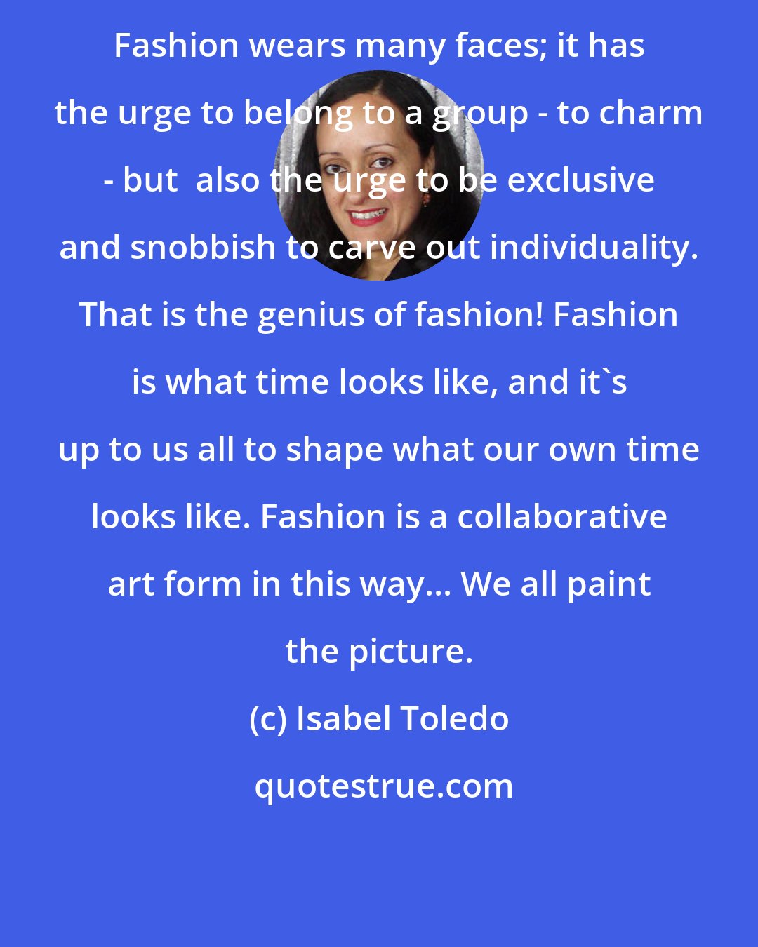 Isabel Toledo: Fashion wears many faces; it has the urge to belong to a group - to charm - but  also the urge to be exclusive and snobbish to carve out individuality. That is the genius of fashion! Fashion is what time looks like, and it's up to us all to shape what our own time looks like. Fashion is a collaborative art form in this way... We all paint the picture.