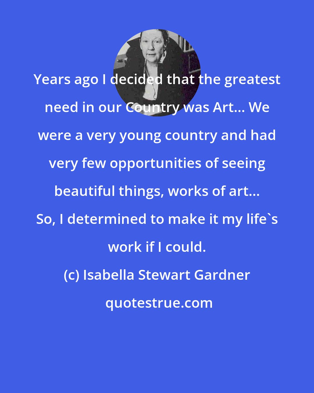 Isabella Stewart Gardner: Years ago I decided that the greatest need in our Country was Art... We were a very young country and had very few opportunities of seeing beautiful things, works of art... So, I determined to make it my life's work if I could.