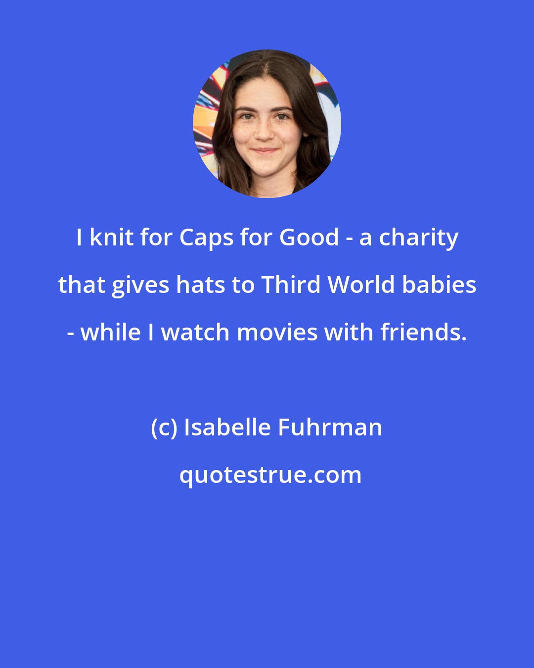 Isabelle Fuhrman: I knit for Caps for Good - a charity that gives hats to Third World babies - while I watch movies with friends.