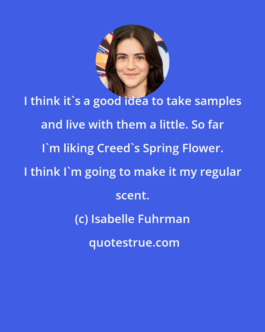 Isabelle Fuhrman: I think it's a good idea to take samples and live with them a little. So far I'm liking Creed's Spring Flower. I think I'm going to make it my regular scent.