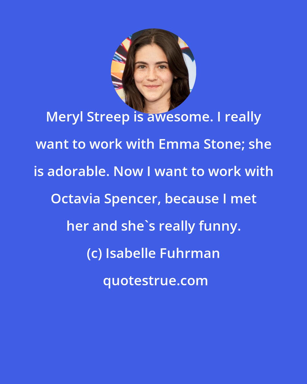 Isabelle Fuhrman: Meryl Streep is awesome. I really want to work with Emma Stone; she is adorable. Now I want to work with Octavia Spencer, because I met her and she's really funny.