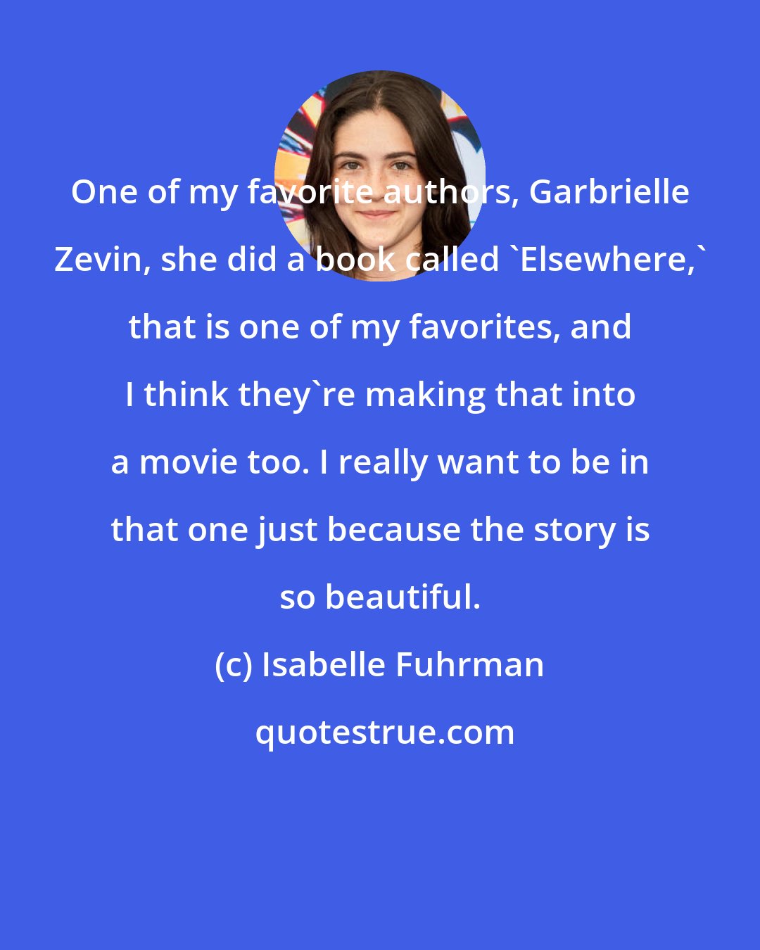 Isabelle Fuhrman: One of my favorite authors, Garbrielle Zevin, she did a book called 'Elsewhere,' that is one of my favorites, and I think they're making that into a movie too. I really want to be in that one just because the story is so beautiful.