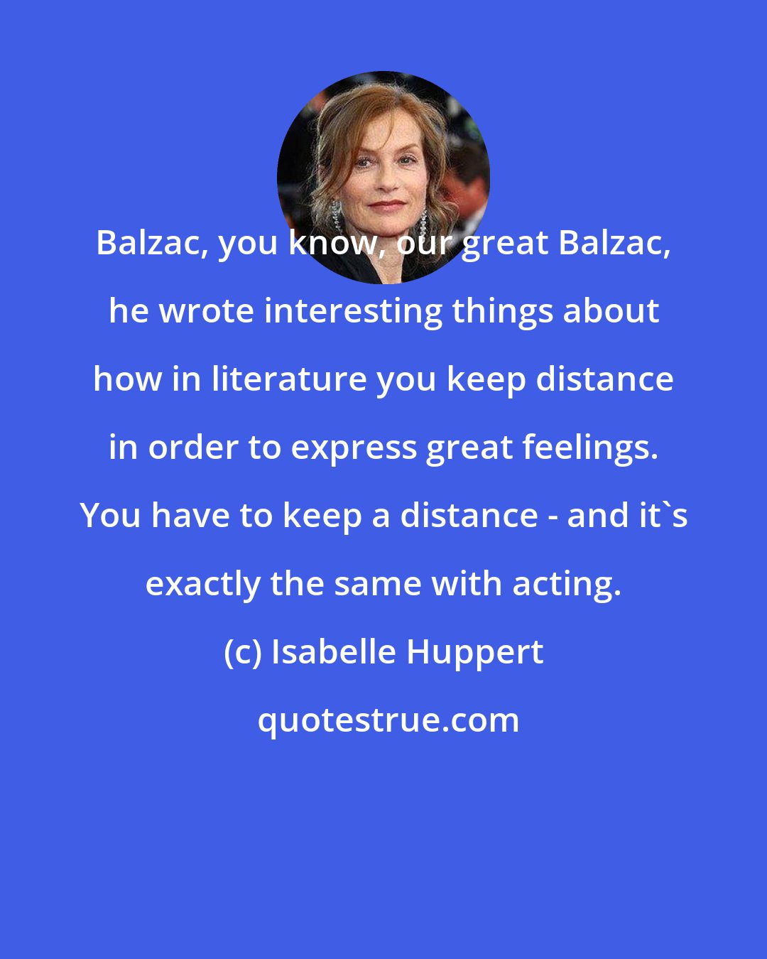 Isabelle Huppert: Balzac, you know, our great Balzac, he wrote interesting things about how in literature you keep distance in order to express great feelings. You have to keep a distance - and it's exactly the same with acting.