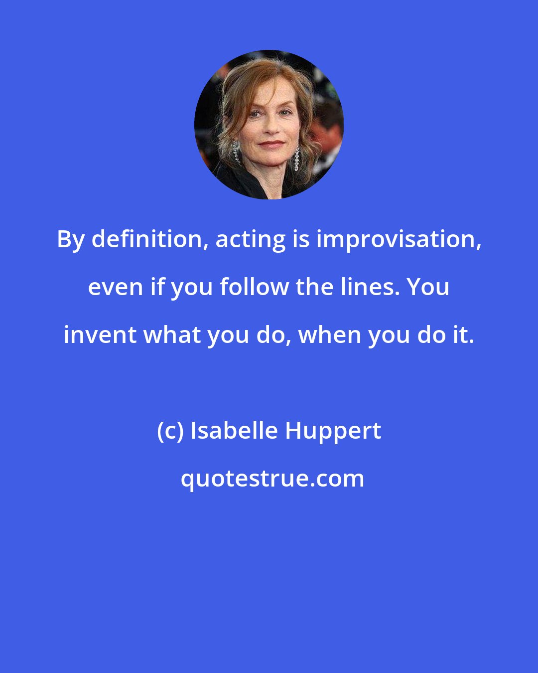 Isabelle Huppert: By definition, acting is improvisation, even if you follow the lines. You invent what you do, when you do it.