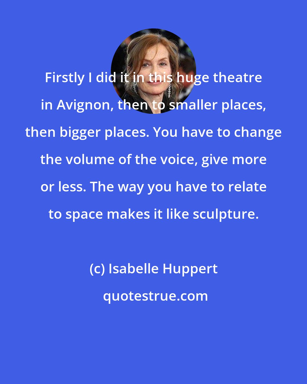 Isabelle Huppert: Firstly I did it in this huge theatre in Avignon, then to smaller places, then bigger places. You have to change the volume of the voice, give more or less. The way you have to relate to space makes it like sculpture.